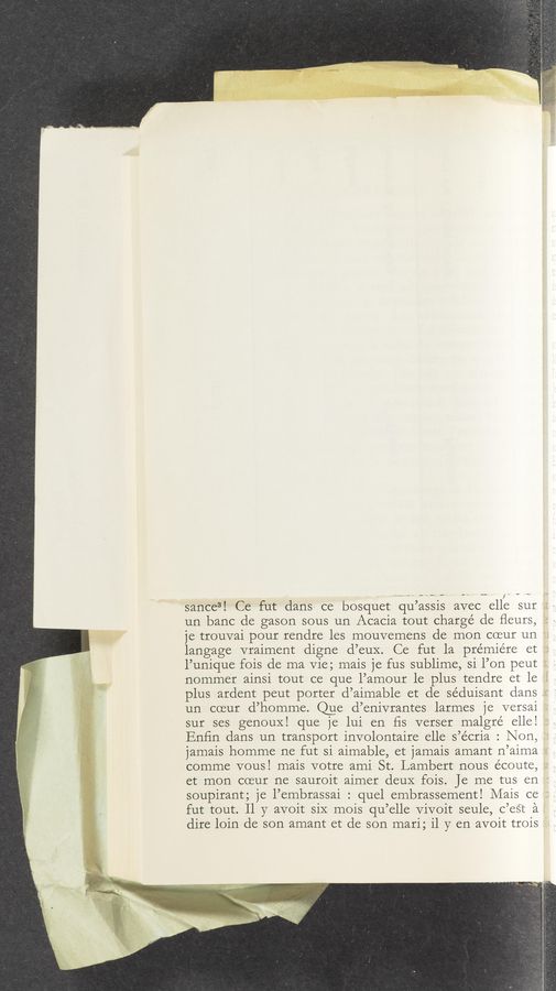 Page text (OCR generated): sance3! Ce fut dans ce bosquet qu’assis avec elle sur
un bane de gason sous un Acacia tout charge de ﬂeurs,
je trouvai pour rendre les mouvemens de mon coeur un
langage vraiment digne d’euX. Ce fut 1a premiere et
l’unique fois de ma Vie; mais je fus sublime, si l’on peut
nommer ainsi tout ce que l’amour le plus tendre et le
plus ardent peut porter d’aimable et de séduisant dans
un coeur d’homme. @e d’enivrantes larmes je versai
sur ses genouX! que je lui en ﬁs verser malgre’ elle!
Enﬁn dans un transport involontaire elle s’écria : Non,
jamais homme ne fut si aimable, et jamais amant n’aima
comme vousl mais votre ami St. Lambert nous écoute,
et mon coeur ne sauroit aimer deuX fois. Je me tus en
soupirant; je l’embrassai : quel embrassement! Mais ce
fut tout. 11 y avoit siX mois qu’elle Vivoit seule, c’eéT ‘a
dire loin de son amant et de son mari; 11 y en avoit trois