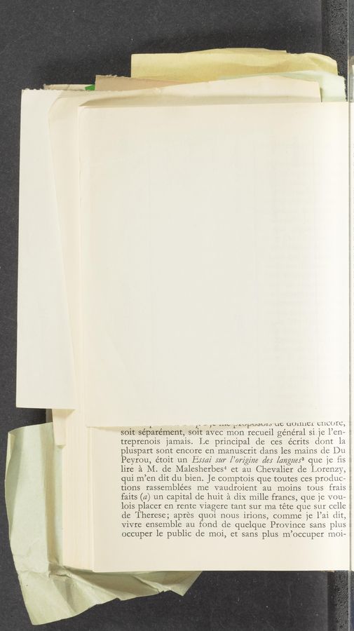 Page text (OCR generated): soit separément, soit
treprenois jamais. Le principal de ces écrits dont la
pluspart sont encore en manuscrit dans les mains de Du
Peyrou, étoit un Exxaz' mr [’orzgz'm (Zex [aﬂgm’ﬁ que je ﬁs
lire a M. de Malesherbes4 et au Chevalier cle Lorenzy,
- ~ I“ Aﬂu.» Li'LxJ‘tJUD'k/lo QC uUrthL CIIL:()IC, :
avec mon recueil general 81 1e l’en— ,
4 PW ,, m .u. .4. _A
qui m’en dit du bien. Je comptois que toutes ces produc- 2::
tions rassemblées me vaudroient au moins tous frais .:
faits (a) un capital de huit a diX mille francs, que je vou—
lois placer en rente Viagere tant sur ma téte que sur celle
de Therese; apres quoi nous irions, comme je l’ai (lit,
Vivre ensemble au fond de quelque Province sans plus
occuper le public de moi, et sans plus m’occuper moi-