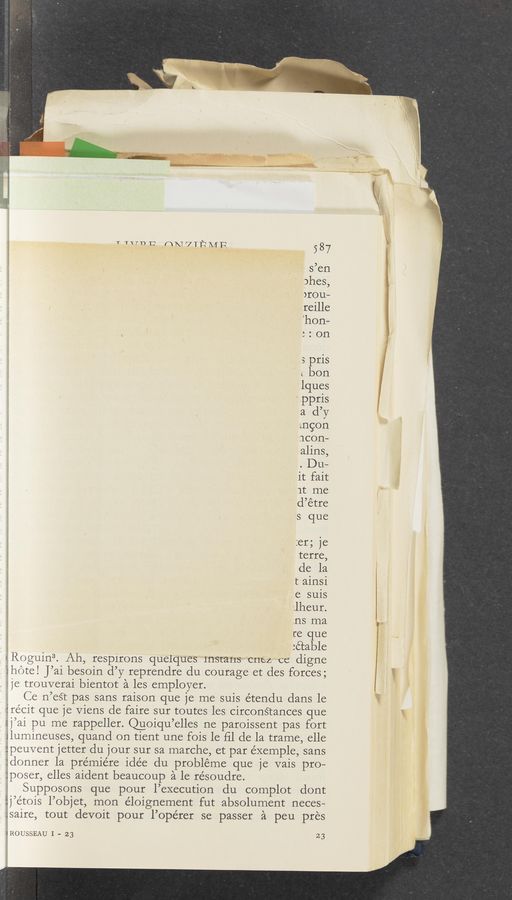 Page text (OCR generated): T “TU 1: nmvTﬁMF
s’en
phes,
)rou—
reille
'hon-
: : on
s pris
L bon
lques
,ppris
a d’y
mgon
neon-
alins,
. Du—
it fait
1t me
d’étre
s que
:er; je
terre,
de 121
t ainsi
.e suis
;1heur.
ns ma
re que
:é’cable
».R0guin3. Ah, respirons quelques 1nStans C11e4 ee digne
ihéte! J’ai besoin d’y reprendre du courage et des forces;
, : je trouverai bientot a les employer.
Ce n’eé‘c pas sans raison que je me suis étendu dans le
Erécit que je Viens de faire sur toutes les circon§tances que
sj’ai pu me rappeller. ngiqu’elles ne paroissent pas fort
Jlumineuses, quand on tient une fois le ﬁl de la trame, elle
apeuvent jetter du jour sur sa marche, et par exemple, sans
:donner la premiere idée du probléme que je vais pro—
:poser, elles aident beaucoup 51 1e résoudre.
Supposons que pour l’execution du complot dont
éj’e’tois l’objet, mon éloignement fut absolument neces—
.Jsaire, tout devoit pour l’opérer se passer '21 peu pres
(ROUSSEAU I - 23 23
587