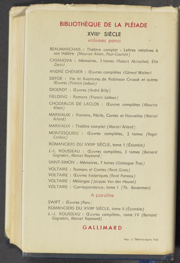 Page text (OCR generated): BIBLIOTHEQUE DE LA PLEIADE
'xvme SIECLE
volumes parus '
BEAUMARCHAIS : Theatre comple’r — Le’rtres relatives a:
son Theatre (Maurice Allem, Paul-Courant)
CASANOVA : Mémoires, 3 ’romes (Robert Abirached, Elio
Zorzl) '
ANDRE CHENIER : CEuvres completes (Gérarcl Walter)
DEFOE : Vie ‘et Avenlures de Robinson Crusoé el aulres
CEuvres (Francis Ledoux)
DlDEROT : CEuvres (Anclré Billy)
FIELDING : Romans (Francis Ledoux)
CHODERLOS DE LACLOS : CEuvres completes (Maurice '
Allem)
MARIVAUX' : Romans, Récils, Con’res e1 Nouvelles (Marcel
Arlancl)
MARIVAUX : Theatre complel (Marce/Arland)
MONTESQUIEU : CEuvres completes, 2 tomes (Roger
Cai/lois)
ROMANCIERS DU ><vme SIECLE, tome 1 (Etiemble)
J.-J. ROUSSEAU : CEuvres completes, 3 tomes (Bernard
Gagnebln, Marcel Raymond) '
SAINT-SIMON : Mémoires, 7 Tomes (Gonzague Truc)
VOLTAIRE : Romans e’r Comes (René Groos)
VOLTAIRE : CEuvres historiques (René Pomeau)
VOLTAIRE : Mélanges (jacques Van den Heuvel)
VOLTAIRE : Correspondance, ’rom'e l (Th. Besterman)
/-\ parallre
SWIFT : CEuvres (Pans) ,
ROMANCIERS DU ><vme SIECLE, Tome ll (Etlemble)
J.-J. ROUSSEAU :*CEuvres completes, tome IV (Bernard
Gagnebin, Marcel Raymond)
GALL'IMARD
Imp. L. Pélomoargue, Pari: