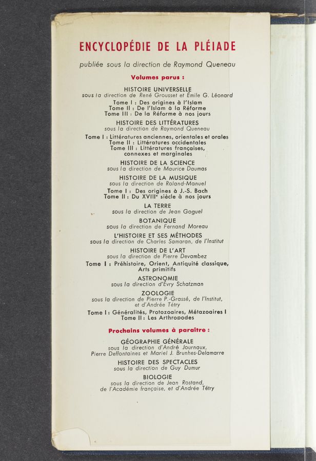 Page text (OCR generated): ‘ p Ls:
J W' . , _ ,. I ,_ , '
‘ ,
ENCYCLOPEIIE DE LA PLEIADE
publiée soUs la direction de Raymond Queneau
Volumes parus :
HISTOIRE UNIVERSELLE
sous la direction de René Grousset et Emile G. Léonard
Tome l : Des origines a l’lslam
Tome ll : De l’lslam a la Réforme
Tome Ill : De la Réforme a nos [ours
HISTOIRE DES LITTERATURES
sous la direction de Raymond Queneau
Tome l : Littératures anciennes, orientales et orales
Tome ll : Littératures occidentales
Tome Ill : Littératures francaises,
connexes et marginales ’
HISTOIRE DE LA SCIENCE
sous la direction de Maurice Daumas
HISTOIRE DE LA MUSIQUE
sous la direction de Roland-Manuel
Tome | : Des origines a J.-S. Bach
Tome ll: Du XVIII' siécle (‘1 nos iours
LA TERRE
sous la direction de Jean Goguel
BOTANIQUE
sous to direction de Fernand Moreau
L'HISTOIRE ET 555 METHODES
sous la direction de Charles Samaran, de l’lnstitul
HISTOIRE DE L’ART
sous la direction de Pierre Devambez
Tome I : Préhistoire, Orient, Antiquité classique,
Arts primitifs
ASTRONQMIE A
sous la direction d’Evry Schatzman
ZOOLOGIE
sous la direction de Pierre P.-Grassé, de l'lnstilut,
et d'Andrée Tétry
Tome l : Généralités, Protozoaires, Métazoaires I
Tome ll: Les Arthropodes
\
‘0
Prochains volumes in porcine:
GEOGRAPHIE GENERALE
sous la direction d’André Journaux,
Pierre Deffontaines et Mariel J. Brunhes-Delamarre
HISTOIRE DES SPECTACLES
sous la' direction de Guy Dumur
BIOLOGIE
sous la direction de Jean Rostand,
de l’Académie francaise, et d'Andree Tétry