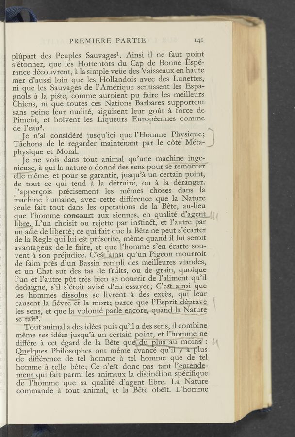 Page text (OCR generated): PREMIERE PARTIE I41
plupart des Peuples Sauvagesl. Ainsi il ne faut point
s’étonner, que les Hottentots du Cap de Bonne Espé—
rance découvrent, a la simple veue des Vaisseaux en haute
mer d’aussi loin que les Hollandois avec des Lunettes,
ni que les Sauvages de l’Amérique sentissent les Espa-
gnols a la piSte, comme auroient pu faire les meilleurs
Chiens, ni que toutes ces Nations Barbares supportent
sans peine leur nudité, aiguisent leur gout a force de
Piment, et boivent les Liqueurs Européennes comme
de l’eauz.
Je n’ai considéré jusqu’ici que l’Homme Physique;
Tachons de le regarder maintenant par le coté Méta— f}
physique et Moral. "
Je ne vois dans tout animal qu’une machine inge-l
nieuse, a qui la nature a donné des sens pour se‘ remonter”
ell‘eiwméme, et pour se garantir, jusqu’a un certain point,
de tout ce qui tend a la détruire, ou a la déranger.
J’appergois précisement les memes choses dans la
machine humaine, avec cette difle’rence que la Nature
seule fait tout dans les operations de la Béte, au-lieu
que l’homme coneomt auX siennes, en qualité d’agent
libre L’un choisit ou rejette par inétinét, et l’autre par “
un aéte de liberte, ce qui fait que la Béte ne peut s’écarter
de la Regle qui lui est préscrite, méme quand il lui seroit
avantageux de le faire, et que l’homme s’en écarte sou-
vent a son prejudice. C’eﬁuqaiigsi qu’un Pigeon mourroit
de faim pres d’un Bassin rempli des meilleures viandes,
et un Chat sur des tas de fruits, ou de grain, quoique
l’un et l’autre put tres bien se nourrir de l’aliment qu’il
dedaigne, s’il s’étoit aVisé d’en essayer; C’eitMQiﬂSi que
les hommes dissolus se livrent a des exces, unii“ leur
causent la ﬁévremgt la mort; parce que l’Esprit. clépraye
les sens, et que la volontef’ parle _Cf1.,CQJCC,:~-~q~uan§lw1gNatu1§§
se‘t'a‘it3?” ,, ., .
Toutanimal a des idées puis qu’il a des sens, i1 combine
meme ses idées jusqu’a un certain point, et l’homme ne
différe a cet égard de la Béte queéwuxplusaumoms
@elques Philosophes ont méme avance quiilvwaplus
de diflérence de tel homme a tel homme que de tel
homme a telle béte; Ce n’eé‘t donc pas tant l’entende—
mgpﬁtwqui fait parmi les animauX la disrinétion spe’ciﬁque
de l’homme que sa qualité d’agent libre. La Nature
commande a tout animal, et la Béte ’obé'it. L’homme