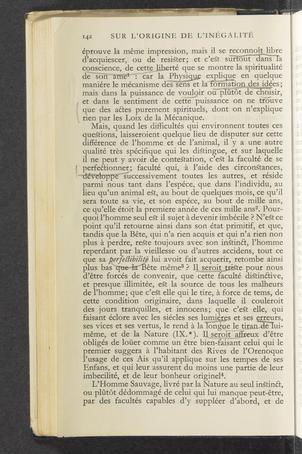 Page text (OCR generated): 142 SUR L’OLRIGINE DE L’INE SALITE
éprouve 1a meme impression, mais il se recoggmgigmiibre
d’acquiescer, ou de resiéter; et c’est surtout danism'il‘la
conscience, de cet‘temliherté que se montre la spiritualité
desona (31 car la PhY$i% expligg; en quelque
maniére le mécanisme deseng et laformatlodesmlees,
mais clans la puissance de voulgir ou""\"plutot de choisir,
et dans le sentiment de cett‘ewpuissance on ne tr’oilve
que des aé’ces purement spirituels, dont on n’explique
rien par les LoiX de la Mécanique.
Mais, quand les difficultés qui environment toutes ces
queétions, laisseroient quelque lieu de disputer sur cette
difference de l’homme et de l’animal, il y a une autre
qualité tres spécifique qui les distingue, et sur laquelle
i1 ne peut y avoir de conteétation, c’eét la faculté de se
* perfeétionner; faculté qui, a l’aide des circonStances,
iff‘‘‘‘"‘“"“fi‘e‘tt‘°“€‘=3""l"opp‘“é““”””’sii1ccessivement toutes les autres, et reside
parmi nous tant dans l’espéce, que dans l’individu, au
lieu qu’un animal eSt, au bout de quelques mois, ce qu’il
sera toute sa Vie, et son espéce, au bout de mille ans,
ce qu’elle étoit la premiere année de ces mille ansz. Pour-
quoi l’homme seul eSt il sujet a devenir imbecile PN’est ce
point qu’il retourne ainsi dans son état primitif, et que,
tandis que la Béte, qui n’a rien acquis et qui n’a rien non
plus a perdre, reSte toujours avec son inétinét, l’homme
reperdant par la vieillesse ou d’autres accidens, tout ce
que sa gerfeﬁibi/égé lui avoit fait acquerir, retombe ainsi
plus basii”‘“tjuewla”‘Béte méme3 P IlserOItwtriste pour nous
d’étre forces cle convenir, que cette faculté distinétive,
et presque illimitée, eét la source de tous les malheurs
de l’homme; que c’eét elle qui le tire, a force de tems, de
cette condition originaire, dans laquelle il couleroit
des jours tranquilles, et innocens; que c’eét elle, qui
faisant éclore avec les siécles ses lumigres et ses erreurs,
ses Vices et ses vertus, le rend a lalongue lepﬂtiranﬂﬂd‘e ui-
méme, et de la Nature (IX.*). IlSEIONaffreuX d’étre
obliges de louer comme un étre bien—faisant celui qui le
premier suggera a l’habitant des Rives de l’Orenoque
l’usage de ces Ais qu’il applique sur les tempes de ses
Enfans, et qui leur assurent du moins une partie de leur
imbecilité, et de leur bonheur originel4.
L’Homme Sauvage, livre’ par la Nature au seul instinét,
ou plutot dédommagé de celui qui lui manque peut—étre,
par des facultés capables d’y suppléer d’abord, et de
; <,.' t: