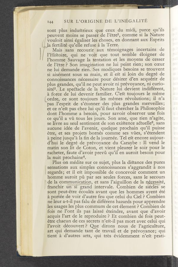 Page text (OCR generated): 144 SUR L’ORIGINE DE L’INEGALITE
sont plus industrieux que ceuX du midi, parce qu’ils
peuvent moins se passer de l’étrel, comme si la Nature
vouloit ainsi e’galiser les choses, en donnant aux Esprits
la fertilité qu’elle refuse a la Terre.
Mais sans recourir auX témoignages incertains de
l’Histoire, qui ne voit que tout semble éloigner de
l’homme Sauvage la tentation et les moyens de cesser
de l’étre? Son imagination ne lui peint rien; son coeur
ne lui demande rien. Ses modiques besoins se trouvent
si aisément sous sa main, et il est si loin du degré de
connoissances nécessaire pour désirer d’en acquérir de
plus grandes, qu’il ne peut avoir ni prévoyance, ni curio-
sitéz. Le spectacle de la Nature lui devient indifferent,
a force de lui devenir familier. C’est toujours le meme
it‘ordre, ce sont toujours les memes revolutions; i1 n’a
”pas l’esprit de s’étonner des plus grandes merveilles;
et ce n’eét pas chez lui qu’il faut chercher la Philosophie
dont l’homme a besoin, pour savoir observer une fois
ce qu’il a vﬁ tous les jours. Son ame, que rien n’agite,
se livre au seul sentiment de son exiétence aétuelle3, sans
aucune idée de l’avenir, quelque prochain qu’il puisse
étre, et ses projets bornés comme ses Vﬁes, s’e’tendent
a peine jusqu’a la ﬁn de la journe’e. Tel est encore aujour-
d’hui le. degré de prévoyance du Caraybe : Il vend le
matin son lit de Coton, et Vient pleurer le soir pour le
racheter, faute d’avoir prevﬁ qu’il en auroit besoin pour
la nuit prochaine“.
Plus on médite sur ce sujet, plus la diStance des pures
gsensations aux simples connoissances s’aggrandit a nos
‘, regards; et il est impossible de concevoir comment un
a homme auroit pﬁ par ses seules forces, sans le secours
de la communication, et sans l’aiguillon de la newcmewsmsité,
franchir un31 grand intervale. Combien de siécleiswse
sont peut-étre écoulés avant que les hommes ayent été
a porte’e de voir d’autre feu que celui du Ciel P Combien
ne leur a-t-il pas falu de différens hazards pour apprendre
les usages les plus communs de cet element P Combien de
fois ne l’ont ils pas laiss’é éteindre, avant que d’avoir
x acquis l’art de le reproduire? Et combien de .fois peut-
étre chacun de ces secrets n’eét-il pas mort avec celui qui
l’avoit découvert? Que dirons nous de l’agriculture,
art qui demande tant de travail et de prévoyance; qui
tient a d’autres arts, qui tres évidemment n’est prati—