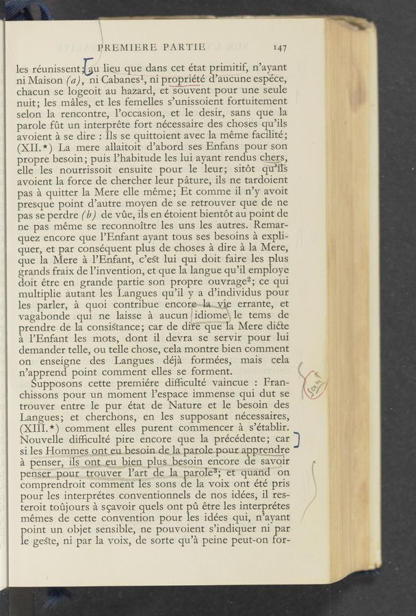 Page text (OCR generated): PREMIERE PARTIE I47
les réunissent Eu lieu que dans cet état primitif, n’ayant
ni Maison (a), ni Cabanesl, ni propriéte’ d’aucune espe'ce,
chacun se logeoit au hazard, etksouvent pour une seule
nuit; les males, et les femelles s’unissoient fortuitement.
selon la rencontre, l’occasion, et le desir, sans que la
parole fut un interpréte fort nécessaire des choses qu’ils
avoient a se dire : lls se quittoient avec la meme facilité;
(Xll.*) La mere allaitoit d’abord ses Enfans pour son
propre besoin; puis l’habitude les lui ayant rendus cher_s,
elle les nourrissoit ensuite pour le leur; sitot qu’ﬁ's
avoient 1a force de chercher leur pature, ils ne tardoient
pas a quitter la Mere elle meme; Et comme i1 n’y avoit
presque point d’autre moyen de se retrouver que de ne
pas se perdre ( 19 ) de Vﬁe, ils en étoient bientot au point de
ne pas meme se reconnoitre les uns les autres. Remar-
quez encore que l’Enfant ayant tous ses besoins a expli-
quer, et par consequent plus de choses a dire a la Mere,
que la Mere a l’Enfant, c’est lui qui doit faire les plus
grands fraiX de l’invention, et que la langue qu’il employe
doit étre en grande partie son propre ouvragezg ce qui
multiplie autant les Langues qu’il y a d’individus pour
les parler, a quoi contribue encore-~-~~latelyie errante, et
vagabonde .qui ne laisse a aucunidiome‘gle tems de
prendre de la consistance; car de diéfe‘quela Mere diéte
a l’Enfant les mots, dont i1 devra se servir pour lui
demander telle, ou telle chose, cela montre bien comment
on enseigne des Langues déja forme’es, mais cela
n’apprend point comment elles se forment.
Supposons cette premiere difﬁculté vaincue : Fran-
chissons pour un moment l’espace immense qui dut se
trouver entre le pur état de Nature et le besoin des
Langues; et cherchons, en les supposant nécessaires,
(XIII.*) comment elles purent commencer a s’établir.
Nouvelle diﬂiculté pire encore que la précédente; car
si les Ho mmes onteubes oin , dellal parolepour..apprvenglwre
a penser, ilsWont.meumbienplusbesoin encore de savoir
penser,..p.ourtr_ouver l’art d6 la par0'1e3; et‘ quan’d on
comprenclroit commentles sons de la voiX ont été pris
pour les interprétes conventionnels de nos idées, i1 res-
teroit toujours a scavoir quels ont pu étre les interprétes
memes de cette convention pour les idées qui, n’ayant
point un objet sensible, ne pouvoient s’indiquer ni par
le geste, ni par la voiX, de sorte qu’a peine peut-on for-
