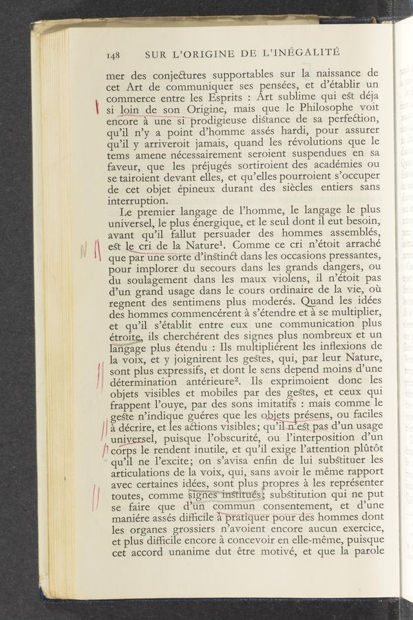 Page text (OCR generated): 148 SUR L’ORIGINE DE L’INEGALITE
mer des conjectures supportables sur la naissance de
cet Art de communiquer ses pensées, et d’e’tablir un
commerce entre les Esprits : Art sublime qui est déja
l si lgjgde son Origine, mais que le Philosophe voit
encore a unesf'prodigieuse d.i:§tance de sa perfection,
qu’il n’y a point d’homme assés hardi, pour assurer
qu’il y arriveroit jamais, quand les revolutions que le
tems amene ne'cessairement seroient suspendues en sa
faveur, que les préjugés sortiroient des academies ou
se tairoient devant elles, et qu’elles pourroient s’occuper
de cet Objet épineuX durant des siecles entiers sans
1nterruption.
Le premier langage de l’homme, le langage le plus
universel, le plus e’nergique, et le seul dont il eut besoin,
‘1 avant qu’il, fallut persuader des hommes assembles,
l\ est le cri de la Naturel. Comme ce cri n’étoit arraché
i que par uné’"’§orte d’instinét dans les occasions pressantes,
pour implorer du secours dans les grands dangers, ou
du soulagement dans les mauX Violens, il n’étoit pas
d’un grand usage dans le cours ordinaire de la Vie, ou
regnent des sentimens plus moderés. Quand les idées
des hommes commencérent a s’étendre et a se multiplier,
et qu’il s’établit entre euX une communication plus
étroitg, ils cherchérent des signes plus nombreuX et un
t Iiih‘l‘awwmlw
angaige plus étendu : Ils multipliérent les inﬂexions de
, la voiX, et y joignirent les geétes, qui, par leur Nature,
sont plus expressifs, et dont le sens depend moins d’une
, determination antérieureZ. Ils exprimoient donc les
l I; ‘ objets Visibles et mobiles par des gestes, et ceuX qui
‘ " frappent l’ouye, par des sons imitatifs : mais comme le
,gesre n’indique gue’res que les 0 'ets présens, ou faciles
/ a décrire, et les actions Visibles ; qu’i ill—éétpas d’un usage
, -' uniyersel, puisque l’obscurité, ou l’interposition d’un
i ‘ lcorps le rendent inutile, et qu’il eXige l’attention plﬁtot
' " qu’il ne l’excite; on s’avisa enﬁn de lui substituer les
if, , articulations de la voiX, qui, sans avoir le meme rapport
i y avec certaines idées, sont plus propres a les représenter
i toutes, comme Slgnesmsntues, substitution qui ne put
" se faire que d’un commun consentement, et d’une
maniére assés difficile matiq‘Uer pour des hommes dont
les organes grossiers n’avoient encore aucun exercice,
et plus difﬁcile encore a concevoir en elle—méme, puisque
F ‘ cet accord unanime dut étre motive, et que la parole
l5
t
S;
l,
l
W’-
s ‘4, r,
94M «.5