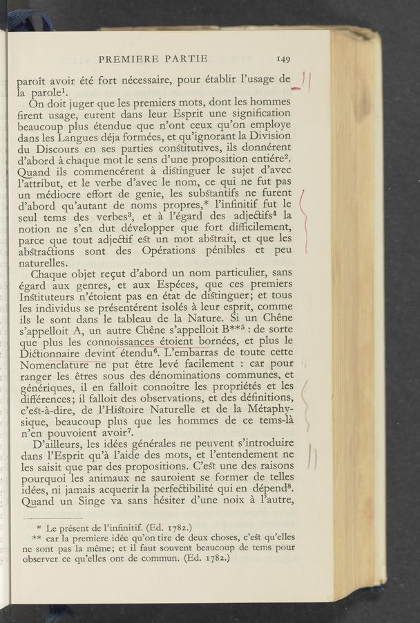 Page text (OCR generated): PREMIERE PARTIE 149
paroit avoir été fort nécessaire, pour établir l’usage de
la parolel. *9
On doit juger que les premiers mots, dont les hommes
ﬁrent usage, eurent dans leur Esprit une signiﬁcation
beaucoup plus étendue que n’ont ceuX qu’on employe
dans les Langues déja formées, et qu’ignorant la Division
du Discours en ses parties conétitutives, ils donnérent
d’abord a ehaque mot le sens d’une proposition entiérez.
Quand ils commeneérent a diﬁinguer le sujet d’avec
l’attribut, et le verbe d’avec le nom, ce qui ne fut pas
un mediocre effort de genie, les subétantifs ne furent ‘
d’abord qu’autant de noms propres,* l’inﬁnitif fut le (
seul tems des verbes3, et a l’égard des adjeé’cifs4 1a X
notion ne s’en dut développer que fort difﬁcilement, ‘.
parce que tout adjeétif est un mot abétrait, et que les
abétraétions sont des Operations pénibles et peu
naturelles.
Chaque objet regut d’abord un nom particulier, sans
égard aux genres, et auX Espéces, que ces premiers
Insﬁtuteurs n’étoient pas en état de disﬁnguer; et tous
les individus se présentérent isolés a leur esprit, comme
ils le sont dans le tableau de la Nature. Si un Chéne
s’appelloit A, un autre Chéne s’appelloit B**5 : de sorte
que plus les connoissangesgétgient bornées, et plus 1e
Diétionnaire devint/étendu“. L’e‘m‘bafras de toute cette
Nome’nelature‘wne put étre levé facilement : car pour
ranger les étres sous des denominations communes, et
génériques, il en falloit connoitre les proprie’tés et les
differences; il falloit des observations, et des deﬁnitions,
C’est—a-dire, de ,l’HiSToire Naturelle et de la Metaphy—
sique, beaucoup plus que les hommes de ce tems—la
n’en pouvoient avoir".
D’ailleurs, les idées générales ne peuvent s’introduire ,
clans l’Esprit qu’a l’aide des mots, et l’entendement ne
les saisit que par des propositions. C’eét une des raisons
pourquoi les animauX ne sauroient se former de telles
ide’es, ni jamais acquerir la perfeétibilite’ qui en depends.
Quand un Singe va sans hésiter d’une noiX a l’autre,
r
n: ’
M
3”
».,.
‘m
‘2
Hi;
if.»
v
1 ,
.
m
A
:6
1
1,:
i:
._ ;
. .
.-;;.*
.‘i‘t
‘ »x
H
l
1;.
5
4"
5'. 7i.
‘1 5‘
ls
:l
.4
,.
, [2
r.“ /,
2 g g
kt ‘4
‘ b
I.
23:
9;.
.,,_
, w
. "‘
.‘_ 1!
l 1. H
:' 'H‘
. w,
'3,
, I,
V F
at!
:‘r
, J;
x,
i '2
r.
5.5
i 3'
L; I
§
3
ﬂ
. .1
Mg
1 ‘
’v
* Le present de l’inﬁnitif. (Ed. 1782.)
** car la premiere idée qu’on tire de deuX choses, c’est qu’elles
ne sont pas la meme; et i1 faut souvent beaucoup de tems pour
observer ce qu’elles ont de commun. (Ed. 1782.)