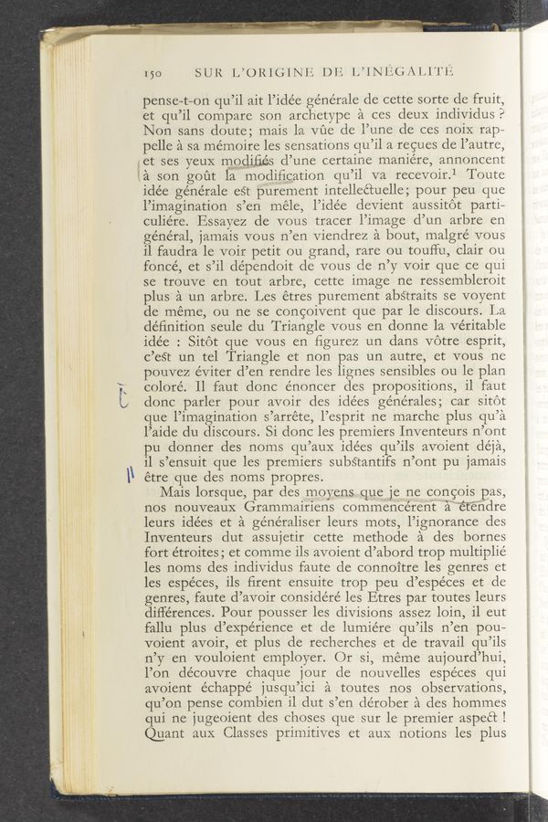 Page text (OCR generated): l
g,
l
l
l
l
l
l
s
- ”Wu-m- ~n -' '1
L
\\
, g”"#"ﬁ'c“"
150 SUR [you 161le .1.) 1.; L’iNIQetg; A Ll (1'13;
pense—t—on qu’il ait l’idée ge’nérale de cette sorte de fruit,
et qu’il compare son archetype a ces deux individus?
Non sans doute; mais la vue de l’une de ces noiX rap—
pelle a sa mémoire les sensations qu’il a regues de l’autre,
iet ses yeuX modifies d’une certaine manie’re, annoncent
la son gout la modifieation qu’il va recevoir.1 Toute
idée générale est purement intelleétuelle; pour peu que
l’imagination s’en méle, l’idée devient aussitot parti—
culiére. Essayez de vous tracer l’image d’un arbre en
géne’ral, jamais vous n’en viendrez a bout, malgré vous
il faudra le voir petit ou grand, rare ou touflu, Clair ou
foncé, et s’il dépendoit de vous de n’y voir que ce qui
se trouve en tout arbre, cette image ne ressembleroit
plus a un arbre. Les étres purement abstraits se voyent
de meme, ou ne se congoivent que par le discours. La
deﬁnition seule du Triangle vous en donne la veritable
idée : Sitot que vous en ﬁgurez un dans votre esprit,
c’eSt un tel Triangle et non pas un autre, et vous ne
pouvez éviter d’en rendre les lignes sensibles ou le plan
coloré. Il faut done énoneer des propositions, il faut
done parler pour avoir des idées générales; car sitot
que l’imagination s’arréte, l’esprit ne marche plus qu’a
l’aide du discours. Si done les premiers Inventeurs n’ont
pu donner des noms qu’auX idées qu’ils avoient déja,
i1 s’ensuit que les premiers subétantifs n’ont pu jamais
étre que des noms propres.
Mais lorsque, par des moyensqueje ne congois pas,
nos nouveauX Grammairiens commen’cérenit""awe‘t'é'ﬁdre
leurs idées et a généraliser leurs mots, l’ignoranee des
Inventeurs dut assujetir cette methode a des bornes
fort e’troites ; et comme ils avoient d’abord trop multiplie’
les noms des individus faute de connoitre les genres et
les espéces, ils ﬁrent ensuite trop peu d’espéces et de
genres, faute d’avoir considéré les Etres par toutes leurs
diflérences. Pour pousser les divisions assez loin, il eut
fallu plus d’expérience et de lumie’re qu’ils n’en pou—
voient avoir, et plus de recherches et de travail qu’ils
n’y en vouloient employer. Or si, meme aujourd’hui,
l’on découvre Chaque jour cle nouvelles espéees qui
avoient échappé jusqu’ici a toutes nos observations,
qu’on pense combien il dut s’en dérober a des hommes
qui ne jugeoient des Choses que sur le premier aspeét I
Quant auX Classes primitives et aux notions les—plus