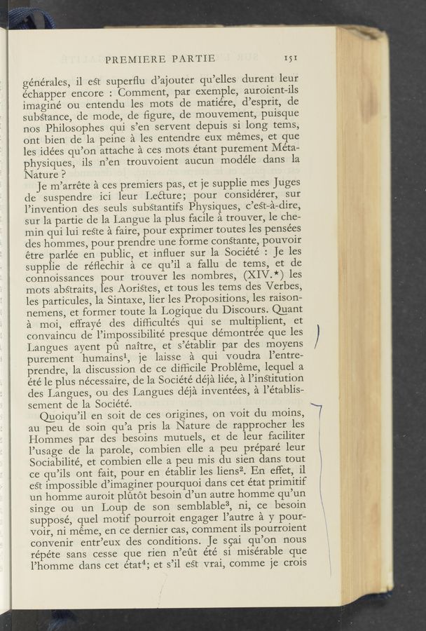 Page text (OCR generated): PREMIERE PARTIE 151
générales, il eét superﬂu d’ajouter qu’elles durent leur
échapper encore : Comment, par exemple, auroient—ils
imagine ou entendu les mots de matiére, d’esprit, de
subStance, de mode, de figure, de mouvement, puisque
nos Philosophes qui s’en servent depuis si long tems,
ont bien de la peine a les entendre euX memes, et que
les idées qu’on attache a ces mots étant purement Meta-
physiques, ils n’en trouvoient aucun modéle dans la
Nature ?
Je m’arréte a ces premiers pas, et je supplie mes Juges
de suspendre ici leur Lecture; pour considérer, sur
l’invention des seuls substantifs Physiques, c’est—a-dire,
sur la partie de la Langue la plus facile a trouver, le che-
min qui lui reéte a faire, pour exprimer toutes les pensées
des hommes, pour prendre une forme conétante, pouvoir
étre parle’e en public, et inﬂuer sur la Société : Je les
supplie de réﬂechir a ce qu’il a fallu de tems, et de
connoissances pour trouver les nombres, (XIV.*) les
mots abstraits, les Aoristes, et tous les tems des Verbes,
les particules, la Sintaxe, lier les Propositions, les raison-
nemens, et former toute la Logique du Discours. @ant
a moi, eflrayé des diFﬁcultés qui se multiplient, et
convaincu de l’impossibilité presque démontrée que les
Langues ayent pu naitre, et s’établir par des moyens
purement humainsl, je laisse a qui voudra l’entre—
prendre, la discussion de ce difﬁcile Probléme, lequel a
été le plus nécessaire, de la Socie’té déja liée, a l’inétitution
des Langues, ou des Langues déja inventées, a l’e’tablis—
sement de la Sociéte’.
@oiqu’il en soit de ces origines, on voit du moins,
au peu de soin qu’a pris la Nature de rapprocher les
Hommes par des besoins mutuels, et de leur faciliter
l’usage de la parole, combien elle a peu prépare’ leur
Sociabilite’, et combien elle a peu mis du sien dans tout
ce qu’ils ont fait, pour en établir les liensZ. En eﬂet, il
est impossible d’imaginer pourquoi dans cet état primitif
un homme auroit plutot besoin d’un autre homme qu’un
singe ou un Loup de son semblable3, ni, ce besoin
suppose’, quel motif pourroit engager l’autre a y pour—
Voir, ni meme, en ce dernier cas, comment ils pourroient
convenir entr’eux des conditions. Je sgai qu’on nous
re’pe’te sans cesse que rien n’eﬁt été si miserable que
l’homme dans cet état4; et s’il eét vrai, comme je crois
A . -"""“""\_ _