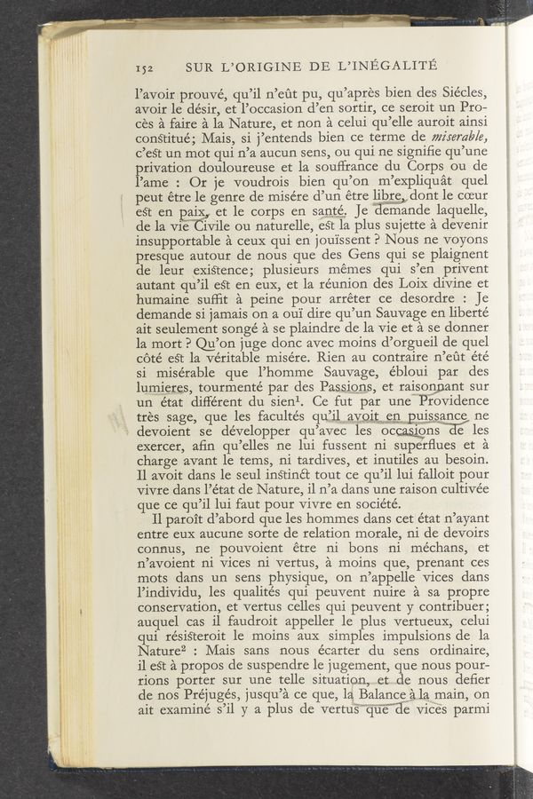 Page text (OCR generated): 152 SUR L’ORIGINE DE L’INEGALITE
l’avoir prouvé, qu’il n’eﬁt pu, qu’apres bien des Siécles,
avoir le désir, et l’occasion d’en sortir, ce seroit un Pro—
ces a faire a la Nature, et non a celui qu’elle auroit ainsi
conStitué; Mais, si j’entends bien ce terme de miserable,
c’est un mot qui n’a aucun sens, ou qui ne signiﬁe qu’une
privation douloureuse et la souf’france du Corps ou de
l’arne : Or je voudrois bien qu’on m’expliquat quel
peut étre 1e genre de misére d’un étre libre . dont le coeur
g4 ammmaaﬁf
e3t en ang et le corps en sante Jeiiernande laquelle,
de la vie” ivile ou naturelle, esr la plus sujette a devenir
insupportable a ceuX qui en jou'issent P Nous ne voyons
presque autour de nous que des Gens qui se plaignent
de leur existence; plusieurs memes qui s’en privent
autant qu’il eét en euX, et la reunion des LoiX divine et
humaine suﬂit a peine pour arréter ce desordre : Je
demande si jamais on a ou'1' dire qu’un Sauvage en liberté
ait seulement songé a se plaindre de la vie et a se donner
la mort P Qu’on juge done avec rnoins d’orgueil de quel
coté eSt la veritable rnisére. Rien au contraire n’eﬁt été
si miserable que l’homme Sauvage, ébloui par des
lumleres, tourmenté par des Passmns, et raisonﬂnant sur
un état different du sienl. Ce fut par unewlj’rwovidence
tres sage, que les facultés qu’ilavog; en pgissance ne
w devoient se de’velopper qu’avec les ocmns e les
exercer, aﬁn qu’elles ne lui fussent ni superﬂues et a
charge avant le terns, ni tardives, et inutiles au besoin.
Il avoit dans le seul instinét tout ce qu’il lui falloit pour
vivre dans l’état de Nature, il n’a dans une raison cultivée
que ce qu’il lui faut pour vivre en socie’té.
Il paroit d’abord que les hornrnes dans cet état n’ayant
entre euX aucune sorte de relation morale, ni de devoirs
connus, ne pouvoient étre ni bons ni méchans, et
n’avoient ni vices ni vertus, a moins que, prenant ces
mots dans un sens physique, on n’appelle vices dans
l’individu, les qualités qui peuvent nuire a sa propre
conservation, et vertus celles qui peuvent y contribuer;
auquel cas i1 faudroit appeller le plus vertueuX, celui
qui résiSteroit le moins auX simples impulsions de la
Nature2 : Mais sans nous écarter du sens ordinaire,
i1 eSt a propos de suspendre le jugement, que nous pour—
rions porter sur une telle situation, perfovde nous deﬁer
de nos Préjugés, jusqu’a ce que, la}, Balancewala, main, on
1WMMWLWM’
ait examine s’il y a plus de vertus“ qufwﬁe viéEs parmi