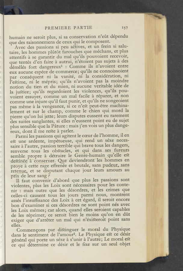Page text (OCR generated): PREMIERE PARTIE 157
humain ne seroit plus, si sa conservation n’eﬁt dépendu
que des raisonnemens de ceuX qui le composent.
Avec des passions si peu actives, et un frein si salu—
taire, les hommes plutot farouches que méchans, et plus
attentifs a se garantir du mal qu’ils pouvoient recevoir,
que tentés d’en faire a autrui, n’étoient pas sujets a des
démélés fort dangereux1 : Comme ils n’avoient entre
euX aucune espéce de commerce; qu’ils ne connoissoient
par consequent ni la vanité, ni la consideration, ni
l’eSTime, ni le mépris; qu’ils n’avoient pas la moindre
notion du tien et du mien, ni aucune veritable idée de
la juétice; qu’ils regardoient les violences, qu’ils pou-
voient essuyer, comme un mal facile a réparer, et non
comme une injure qu’il faut punir, et qu’ils ne songeoient
pas meme a la vengeance, si ce n’est peut—étre machina-
lement et sur le champ, comme le chien qui mord la
pierre qu’on lui jette; leurs disputes eussent eu rarement
des suites sanglantes, si elles n’eussent point eu de sujet
plus sensible que la Pature : mais j’en vois un plus dange-
reuX, dont il me re§te a parler.
Parmi les passions qui agitent le coeur de l’homme, il en
eét une ardente, impétueuse, qui rend un séxe neces—
saire a l’autre, passion terrible qui brave tous les dangers,
renverse tous les obStacles, et qui dans ses fureurs
semble. propre a détruire le Genre—humain qu’elle eét
deé‘tinée' a conserver. Que deviendront les hommes en
prove a cette rage eHrenée et brutale, sans pudeur, sans
retenue, et se disputant chaque jour leurs amours au
priX de leur sang P ,
Il faut convenir d’abord que plus les passions sont
violentes, plus les LoiX sont nécessaires pour les conte-
nir : mais outre que les désordres, et les crimes que
celles-ci causent tous les jours parmi nous, montrent
asse’s l’insuﬂisance des LoiX a cet égard, il seroit encore
bon d’examiner si ces désordres ne sont point nés avec
les LoiX mémes; car alors, quand elles seroient capables
de les réprimer, ce seroit bien 1e moins qu’on en dﬁt
exiger que d’arréter un mal qui n’éxiS‘teroit point sans
elles.
Commengons par diStinguer 1e moral du Physique
dans le sentiment de l’amourz. Le Physique eét ce désir
general qui porte un séxe a s’unir a l’autre; Le moral eSt
ce qui determine ce désir et le fixe sur un seul objet