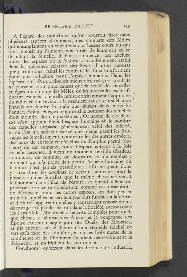 Page text (OCR generated): PREMIERE PARTIE 159
A l’égard des inductions qu’on pourroit tirer clans
plusieurs espe’ces d’animauX, des combats des Males
qui ensanglantent en tout tems nos basses cours ou qui
font retentir au Printems nos foréts de leurs cris' en se
disputant la femelle, i1 faut commencer par exclure
toutes les espéces ou la Nature a manifeS‘tement établi
dans la puissance relative des Séxes d’autres raports
que parmi nous : Ainsi les combats des Cocqs ne forment
point une induction pour l’espe’ce humaine. Dans les
espéces, ou la Proportion eét mieuX observe’e, ces combats
ne peuvent avoir pour causes que la rarete’ des femelles
eu égard du nombre des Males, ou les intervalles exclusifs
durant lesquels la femelle refuse conﬁamment l’approche
du male, ce qui revient a la premiere cause; car si chaque
femelle ne souffre 1e male que durant deuX mois de
l’année, c’eSt ‘a cet égard comme si 1e nombre des femelles
étoit moindre des cinq siXiémes : Or aucun de ces deuX
cas n’eét appliquable a l’espe’ce humaine ou le nombre
des femelles surpasse généralement celui des malesl,
et ou l’on n’a jamais observé que méme parmi les Sau-A
vages les femelles ayent, comme celles des autres espéces,
des tems de chaleur et d’exclusion. De plus parmi plu-
sieurs de ces animauX, toute l’espéce entrant a la fois
en eﬁervescence, il vient un moment terrible d’ardeur
commune, de tumulte, de desordre, et de combat
moment qui n’a point lieu parmi l’espéce humaine ou
l’amour n’est jamais pe’riodiqueZ. On ne peut donc
pas conclure des combats de certains animaux pour la
possession cles femelles que la méme chose arriveroit
a l’homme dans l’état de Nature; et quand meme on
pourroit tirer cette conclusion, comme ces dissentions
ne détruisent point les autres espéces, on doit penser
au moins qu’elles ne seroient pas plus funeétes a la notre,
et il eét tres apparent qu’elles y causeroient encore moins
de ravage (a) qu’elles ne font dans la Société, surtout dans
les Pays ou les Moeurs étant encore compte’es pour quel—
que chose, la jalousie des Amans et la vengeance des
EpouX causent chaque jour des Duels, des Meurtres,
et pis encore; ou le devoir d’une éternelle ﬁdelité ne
sert qu’a faire des adultéres, et ou les LoiX meme de la
continence et de l’honneur étendent nécessairement 1a
de’bauche, et multiplient les avortemens.
Concluons3 qu’errant dans les foréts sans industrie,