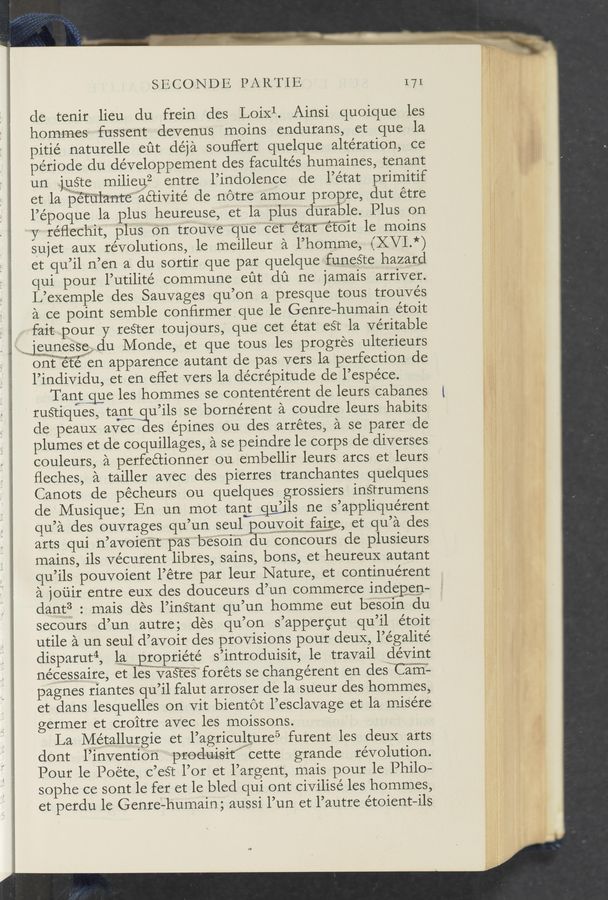 Page text (OCR generated): SECONDE PARTIE 171
de tenir lieu du frein des Loixl. Ainsi quoique les
hommes fussent devenus moins endurans, et que la
pitié naturelle eﬁt déja souffert quelque alteration, ce
periode du développement des facultés humaines, tenant
un jouste milieu2 entre l’indolence de l’état primitif
et la p'ért'ﬁ‘lantreaétivité de notre amour propre, dut étre
l’époque la plus heureuse, et la plus durable. Plus on
y réﬂechit, plus On trouve que cet"‘"“état""“ét‘oit le moins
sujet auX revolutions, le meilleur a l’homme, if .Vl.*)
et qu’il n’en a du sortir que par quelque funeste hazard
qui pour l’utilité commune eut dﬁ ne jamais arriver.
L’exemple des Sauvages qu’on a presque tous trouvés
a ce point semble conﬁrmer que le Genre-humain étoit
1 .fait pour y reéter toujours, que cet état est la veritable
.wjmewunes’seﬂdu Monde, et que tous les progres ulterieurs
onitm‘et‘el en apparence autant de pas vers la perfection de
l’individu, et en effet vers la clécrépitude de l’espéce.
Tanrtgue les hommes se contentérent de leurs cabanes 1
rustiques, tantw u’ils se bornérent a coudre leurs habits
cle peauX avec es e'pines Ou des arrétes, a se parer de
plumes et de coquillages, a se peindre 1e corps de diverses
couleurs, a perfeétionner ou embellir leurs arcs et leurs
ﬂeches, a tailler avec des pierres tranchantes quelques
Canots de pecheurs ou quelques grossiers instrumens
de Musique; En un‘ mot tang—”gums ne s’appliquérent
qu’a des ouvrages qu’un seul PQEYQlEWfﬂlﬁa et qu’a des
arts qui n’avoient pas 'b'eSOin du concours de plusieurs
mains, ils ve’curent libres, sains, bons, et heureuX autant
qu’ils pouvoient l’étre par leur Nature, et continuérent
a jouir entre euX des douceurs d’un commerce indepen-
dant? : mais des l’instant qu’un homme eut besoin du
secours d’un autre; des qu’on s’appergut qu’il étoit
utile a un seul d’avoir des provisions pour deux, l’e’galité
disparut4, lan‘m‘proprie’té s’introduisit, le travail dévint
ne’cessaire, et leswvaﬁes’foréts se change’rent en des'"‘Ca“rff-
pagnes riantes qu’il falut arroser de la sueur des hommes,
et dans lesquelles on vit bientot l’esclavage et la misére
germer et croitre avec les moissons.
La Métallurgie et l’agriculture5 furent les deuX arts
dont l’invention produisit‘” cette grande revolution.
Pour le Poete, c’eét l’or et l’argent, mais pour le Philo-
sophe ce sont 1e fer et le bled qui ont civilisé les hommes,
et perdu 1e Genre-humain; aussi l’un et l’autre étoient—ils
a
i
s *1. *4“ 1-»: