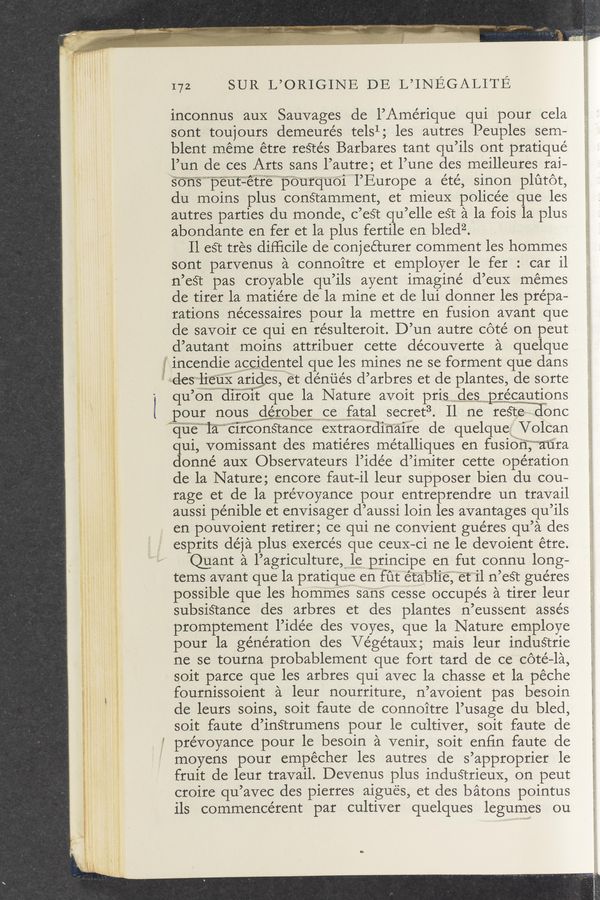 Page text (OCR generated): - , .; . -— r1§~7\n,_. ‘."... * ‘ x.v‘-x...z,._v« H
a. A. ‘ .1 l
172 SUR L’ORIGINE DE L’INEGALITE
inconnus auX Sauvages de I’Amérique qui pour cela
sont toujours demeurés telsl; les autres Peuples sem—
blent méme étre reétés Barbares tant qu’ils ont pratiqué
l’un de ces Arts sans l’autre; et l’une des meilleures rai-
sonspeut—étrepourqu01l’Europe a été, sinon plutot,
du moins plus conStamment, et mieuX policée que les
autres parties du monde, c’eSt qu’elle est a la fois la plus
abondante en fer et la plus fertile en bledz.
Il est tres difﬁcile de conjeéturer comment les hommes
sont parvenus a connoitre et employer le fer: car i1
n’est pas croyable qu’ils ayent imagine d’euX memes
de tirer la matie’re de la mine et de lui donner les pre’pa-
rations ne’cessaires pour la mettre en fusion avant que
de savoir ce qui en résulteroit. D’un autre cote on peut
d’autant moins attribuer cette découverte a quelque
incendie aggixdwentel que les mines ne se forment que dans
:des‘-jlieu§iwarigles, et de’nués d’arbres et de plantes, de sorte
qu’ondiroii: que la Nature avoit pris_.‘desisvapwgégautipﬂs
pour nousglerobercefatal secret3. Il ne reétel ionc
quelacrrconstance extraordinaire de quelque; Volcan
qui, vomissant des matiéres métalliques en fusioﬁjm‘aura
donne’ aux Observateurs l’idée d’imiter cette operation
de la Nature; encore faut—il leur supposer bien du cou-
rage et de la prévoyance pour entreprendre un travail
aussi pénible et envisager d’aussi loin les avantages qu’ils
en pouvoient retirer; ce qui ne convient guéres qu’a des
esprits déja plus exercés que ceux~ci ne le devoient étre.
Quant a l’agriculture,“ 1e p’rincipe en-fut connu long-
tems avant que la pratique en fut étab“l‘ie,“”et”il n’est guéres
possible que les hommes sans cesse occupés a tirer leur
subsistance des arbres et des plantes n’eussent asse’s
promptement l’idée des voyes, que la Nature employe
pour la generation des Ve’gétaux; mais leur induStrie
ne se tourna probablement que fort tard de ce cote-la,
soit parce que les arbres qui avec la chasse et la péche
fournissoient a leur nourriture, n’avoient pas besoin
de leurs soins, soit faute de connoitre l’usage du bled,
soit faute d’inStrumens pour le cultiver, soit faute de
5 prévoyance pour le besoin a venir, soit enﬁn faute de
moyens pour empécher les autres de s’approprier le
fruit de leur travail. Devenus plus industrieux, on peut
croire qu’avec des pierres aigues, et des batons pointus
ils commencérent par cultiver quelques legumes ou