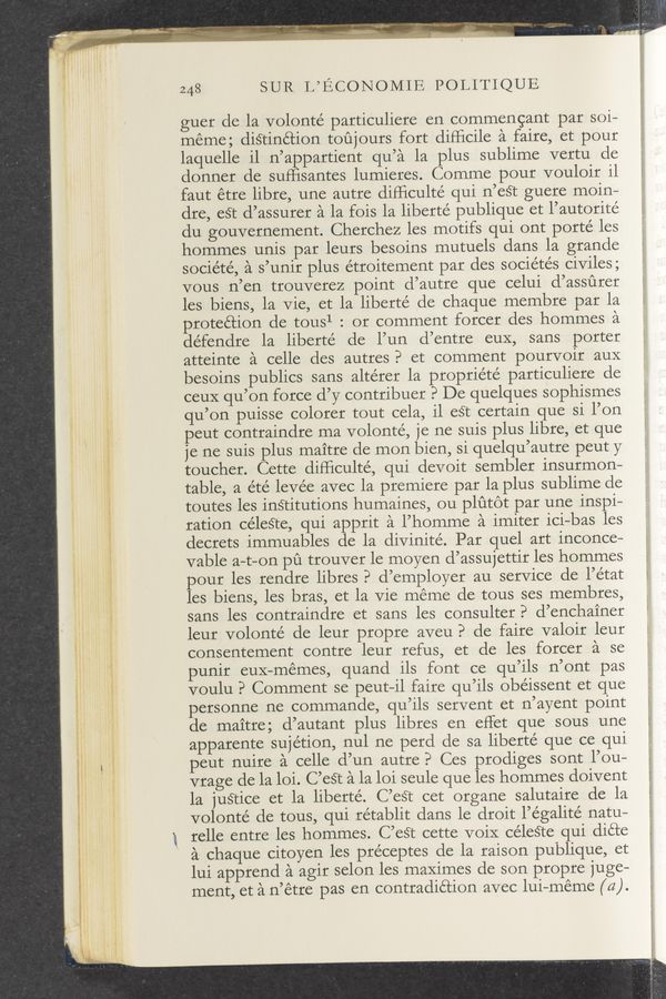 Page text (OCR generated): f." M, ‘kncaﬂ ,,
243 SUR L’ECONOMIE POLITIQUE
guer de la volonté particuliere en commencant par soi—
méme; distinction toujours fort diﬂicile a faire, et pour
laquelle il n’appartient qu’a la plus sublime vertu de
donner de sufﬁsantes lumieres. Comme pour vouloir il
faut étre libre, une autre diPﬁculte’ qui n’eét guere moin-
dre, eét d’assurer a la fois la liberté publique et l’autorité
du gouvernement. Cherchez les motifs qui ont porté les
hommes unis par leurs besoins mutuels dans la grande
société, a s’unir plus étroitement par des sociétés civiles;
vous n’en trouverez point d’autre que celui d’assﬁrer
les biens, la vie, et la liberté de chaque membre par la
protection de tous1 : or comment forcer des hommes a
défendre la liberté de l’un d’entre euX, sans porter
atteinte a celle des autres? et comment pourvoir aux
besoins publics sans altérer la propriété particuliere de
ceuX qu’on force d’y contribuer P De quelques sophismes
qu’on puisse colorer tout cela, il eSt certain que si l’on
peut contraindre ma volonté, je ne suis plus libre, et que
je ne suis plus maitre de mon bien, si quelqu’autre peut y
toucher. Cette difﬁculté, qui devoit sembler insurmon-
table, a été levee avec la premiere par la plus sublime de
toutes les institutions humaines, ou plutot par une inspi—
ration céleéte, qui apprit a l’homme a imiter ici—bas les
decrets immuables de la divinité. Par quel art inconce—
vable a—t-on pﬁ trouver le moyen d’assujettir les hommes
pour les rendre libres? d’employer au service de l’e’tat
les biens, les bras, et la Vie meme de tous ses membres,
sans les contraindre et sans les consulter? d’enchainer
leur volonté de leur propre aveu? de faire valoir leur
consentement contre leur refus, et de les forcer a se
punir euX—mémes, quand ils font ce qu’ils n’ont pas
voulu P Comment se peut—il faire qu’ils obe’issent et que
personne ne commande, qu’ils servent et n’ayent point
de maitre; d’autant plus libres en effet que sous une
apparente sujétion, nul ne perd de sa liberte’ que ce qui
peut nuire a celle d’un autre? Ces prodiges sont l’ou—
vrage de la loi. C’eét a la loi seule que les hommes doivent
la juétice et la liberté. C’est cet organe salutaire de la
volonté de tous, qui rétablit dans le droit l’égalité natu—
relle entre les hommes. C’eSt cette voiX céle§te qui dicte
a chaque citoyen les préceptes de la raison publique, et
lui apprend a agir selon les maximes de son propre juge-
ment, et a n’étre pas en contradiction avec lui-meme (a).