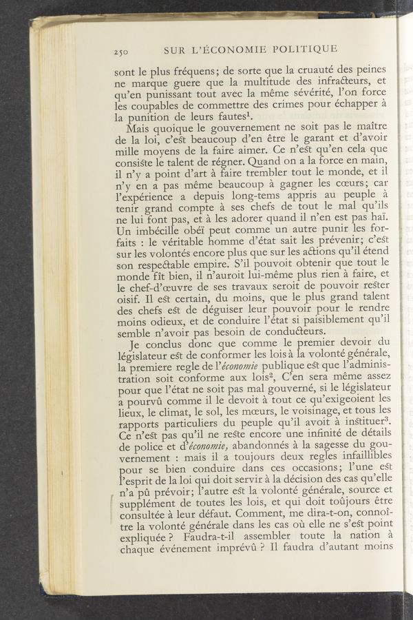Page text (OCR generated): 250 SUR L’ECONOMIE POLITIQUE
sont le plus fre’quens; de sorte que la cruauté des peines
ne marque guere que la multitude des infraéteurs, et
qu’en punissant tout avec la meme sévérité, l’on force
les coupables de commettre des crimes pour échapper a
la punition de leurs fautesl.
Mais quoique le gouvernement ne soit pas le maitre
de la loi, c’eét beaucoup d’en étre le garant et d’avoir
mille moyens de la faire aimer. Ce n’est qu’en cela que
consiéte le talent de régner. Quand on a la force en main,
il n’y a point d’art a faire trembler tout le monde, et il
n’y en a pas meme beaucoup a gagner les coeurs; car
l’expérience a depuis long—tems appris au peuple a
tenir grand compte a ses chefs de tout le mal qu’ils
ne lui font pas, et a les adorer quand i1 n’en est pas hai'.
Un imbecille obéi peut comme un autre punir les for-
faits : le veritable homme d’état sait les prévenir; c’est
sur les volontés encore plus que sur les actions qu’il étend
son respectable empire. S’il pouvoit obtenir que tout le
monde fit bien, il n’auroit lui—méme plus rien a faire, et
le chef—d’oeuvre de ses travauX seroit de pouvoir reéter
oisif. Il eét certain, du moins, que le plus grand talent
des chefs est de déguiser leur pouvoir pour le rendre
moins odieuX, et de conduire l’état si paisiblement qu’il
semble n’avoir pas besoin de conducteurs.
Q Je conclus donc que comme le premier devoir du
legislateur eét de conformer les lois a la volonté générale,
1a premiere regle de l’e’comwz'e publique eét que l’adminis-
tration soit conforme auX loisz, C’en sera meme assez
pour que l’état ne soit pas mal gouverné, si le le’gislateur
a pourvu comme il le devoit a tout ce qu’exigeoient les
lieuX, le climat, le sol, les moeurs, le voisinage, et tous les
rapports particuliers du peuple qu’il avoit a instituer3.
Ce n’eét pas qu’il ne reste encore une infinite de details
de police et d’e’mmmz’e, abandonnés a la sagesse du gou—
Vernement : mais il a toujours deuX regles infaillibles
pour se bien conduire dans ces occasions; l’une est
l’esprit de la loi qui doit servir a la de’cision des cas qu’elle
a n’a pﬁ prévoir; l’autre eét la volonté générale, source et
supplement de toutes les lois, et qui doit toﬁjours étre
consultée a leur défaut. Comment, me dira—t-on, connoi—
tre la volonté ge’nérale dans les cas ou elle ne s’eét point
expliquée? Faudra—t-il assembler toute la nation a
chaque evenement imprévu? ll faudra d’autant moins