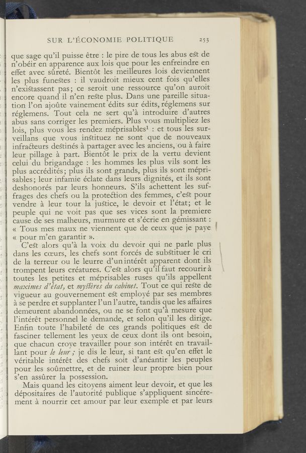 Page text (OCR generated): Jam . Am...
. , .
_._‘.__ .._.-4
SUR L’ECONOMIE POLITIQUE 255
que sage qu’il puisse étre : le pire de tous les abus est de
n’obéir en apparence auX lois que pour les enfreindre en
effet avec sﬁrete’. Bientot les meilleures lois deviennent
les plus funeétes : il vaudroit mieuX cent fois qu’elles
n’existassent pas; ce seroit une ressource qu’on auroit
encore quand il n’en reéte plus. Dans une pareille situa-
tion l’on ajoﬁte vainement edits sur édits, réglemens sur
re’glemens. Tout cela ne sert qu’a introduire d’autres
abus sans corriger les premiers. Plus vous multipliez les
lois, plus vous les rendez me’prisables1 : et tous les sur-
veillans que vous instituez ne sont que de nouveauX
infraéteurs desrinés a partager avec les anciens, ‘ou a faire
leur pillage a part. Bientot le priX de la vertu devient
celui du brigandage : les hommes les plus Vils sont les
plus accrédités; plus ils sont grands, plus ils sont mépri—
sables; leur infamie éclate dans leurs dignités, et ils sont
deshonorés par leurs honneurs. S’ils achettent les suf-
frages des chefs ou la proteétion des femmes, c’eét pour
vendre a leur tour la justice, le devoir et l’état; et le
peuple qui ne voit pas que ses Vices sont la premiere
cause de ses malheurs, murmure et s’écrie en gémissant :
<< Tous mes mauX ne Viennent que de ceux que je paye
« pour m’en garantir ». ‘
C’eSt alors qu’a la voiX du devoir qui ne parle plus
dans les coeurs, les chefs sont forces de substituer le cri
de la terreur ou le leurre d’un intérét apparent dont ils
trompent leurs creatures. C’est alors qu’il faut recourir a
toutes les petites et me’prisables ruses qu’ils appellent
maxi/7263 d’éz‘az‘, et myﬁérej dz; mkz'ﬁez‘. Tout ce qui reSTe de
Vigueur au gouvernement eét employé par ses membres
a se perdre et supplanter l’un l’autre, tandis que les affaires
demeurent abandonnées, ou ne se font qu’a mesure que
l’intérét personnel le demande, et selon qu’il les dirige.
Enfin toute l’habileté de ces grands politiques eét de
fasciner tellement les yeuX de ceuX dont ils ont besoin,
que chacun croye travailler pour son intérét en travail—
lant pour la [(3%7‘; je dis le leur, si tant est qu’en effet le
veritable intérét des chefs soit d’anéantir les peuples
pour les soﬁmettre, et de ruiner leur propre bien pour
s’en assﬁrer la possession.
Mais quand les citoyens aiment leur devoir, et que les
dépositaires de l’autorité publique s’appliquent sincere-
ment a nourrir cet amour par leur exemple et par leurs