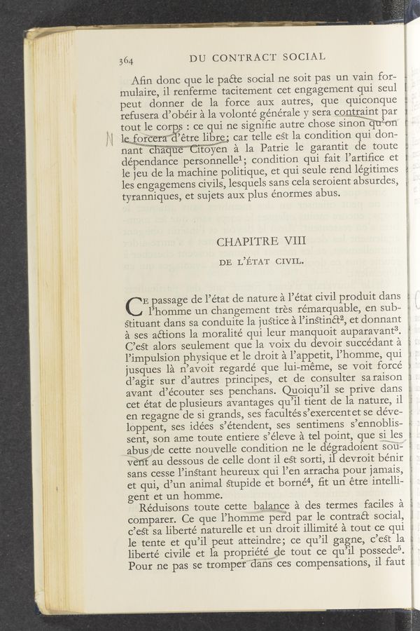 Page text (OCR generated): “he-ha...“ .-
364 DU CONTRACT SOCIAL
Aﬁn donc que le paéte social ne soit pas un vain for—
mulaire, il renferme tacitement cet engagement qui seul
peut donner de la force aux autres, que quiconque
refusera d’obéit a la volonté generale y sera contmgwa‘int par
tout le cor s : ce qui ne signiﬁe autre chose sinonmijui‘on
haggtcera "étte libgg, car telle eét la condition qui don—
nantfﬁnamqaewctﬂen a la Pattie 1e gatantit cle toute
dépendance personnellelg condition qui fait l’artiﬁce et
le jeu de la machine politique, et qui seule tend légitimes
les engagemens civils, lesquels sans cela seroient absutdes,
tyranniques, et sujets aux plus énormes abus.
CHAPITRE VIII
DE L’ETAT CIVIL.
' E passage de l’état de nature a l’état civil produit dans
W 5—5 In r—v I
LU W I F)
K'V
l’homme un changement tres re’marquable, en sub— -
stituantdans sa conduite 1a justice a l’inétin6t2, et donnant =
a ses actions la moralité qui leur manquoit auparavant3.
C’est alors seulement que la voiX clu devoir succédant a
l’impulsion physique et le droit a l’appetit, l’homme, qui
jusques la n’avoit regardé que lui-méme, se voit force
d’agir sur d’autres principes, et de consulter saraison
avant d’e’coutet ses penchans. Qumqu’il se prive clans
U)‘ A...
1.7:. H4 at a
cet e’tat de plusieurs avantages qu’il tient de la nature, il .‘
en regagne de si grands, ses facultés s’exercent et se deve—
lOppent, ses idées s’étendent, ses sentimens s’ennoblis—
sent, son ame toute entiere s’éleve a tel point, que siles,
mariabusujde cette nouvelle condition ne le de’gradoient so’ﬁ;
Ve’ﬁ’f au dessous de celle dont il est sotti, il devroit bénir
sans cesse l’1n§tant heureuX qui l’en arracha pour jamais,
I 3' mm!
et qui, d’un animal Stupide et borné4, fit un étre intelli- -
gent et un homme. ,
Re’duisons toute cette balance a des termes faciles a
A, U'J‘Q
comparer. Ce que l’hommeperd par 1e. contract social, ._
c’eS‘t sa liberte’ naturelle et un droit illimite’ a tout ce qui
1e tente et qu’il peut atteindre; ce qu’il gagne, c’est la
liberte' civile et la propriétéwe tout ce qu’il possede5.
Pour ne pas se trompe‘f”"3éiiis ces compensations, i1 faut if