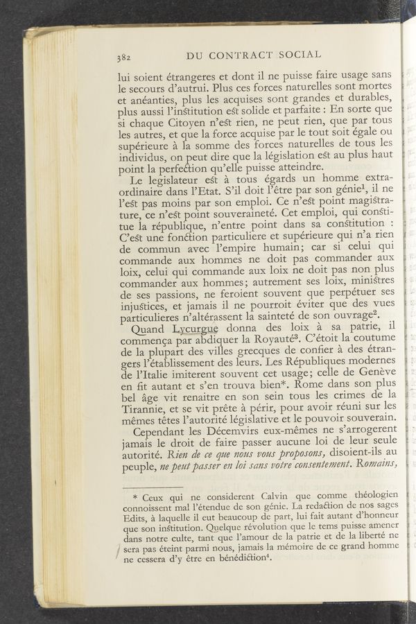 Page text (OCR generated): “,1.” m.
. v 1.
I
l
V
i
I
i
113.“ ”*4. 2:94-7- F
9:31 r
382 DU CONTRACT SOCIAL
lui soient étrangeres et dont il ne puisse faire usage sans
le secours d’autrui. Plus ces forces naturelles sont mortes
et anéanties, plus les acquises sont grandes et durables,
plus aussi l’insritution est solide et parfaite : En sorte que
si chaque Citoyen n’esr rien, ne peut rien, que par tous
les autres, et ue la force acquise par le tout soit égale ou
supérieure a a somme des forces naturelles de tous les
individus, on peut dire que la legislation est au plus haut
point la perfeéiion qu’elle puisse atteindre.
Le legislateur esr a tous égards un homme extra—
ordinaire dans l’Etat. S’il doit l’étre par son géniel, il ne
l’est pas moins par son emploi. Ce n’esr point magisrra—
ture, ce n’est point souveraineté. Cet emploi, qui consri—
tue la république, n’entre point dans sa consritution
C’est une fonétion particuliere et supérieure qui n’a rien
de commun avec l’empire humain; car si celui qui
commande aux hommes ne doit pas commander aux
loix, celui qui commande aux loix ne doit pas non plus
commander aux hommes; autrement ses loix, minisrres
de ses passions, ne feroient souvent que perpétuer ses
injusrices, et jamais i1 ne pourroit éViter que des vues
particulieres n’altérassent la sainteté de son ouvragez.
Quand Lycurgue donna des loix a sa patrie, il
commenca par abdiquer la Royauté3. C’étoit la coutume
de la plupart des villes grecques de conﬁer a des étran—
gers l’établissement des leurs. Les Républiques modernes
de l’Italie imiterent souvent cet usage; celle de Geneve
en ﬁt autant et s’en trouva bien*. Rome dans son plus
bel age vit renaitre en son sein tous les crimes de la
T irannie, et se Vit préte a périr, pour avoir re’uni sur les
memes tétes l’autorite’ legislative et le pouvoir souverain.
Cependant les Décemvirs eux—mémes ne s’arrogerent
jamais le droit de faire passer aucune loi de leur seule
autorité. Rim d6 6‘6 qua 720m vow propomm, disoient—ils au
peuple, ma pem‘ payer m [02' mm wire commie/mm. Rowdim,
* Ceux qui ne considerent Calvin que comme théologien
connoissent mal l’étendue de son genie. La redaé’cion de nos sages
Edits, a laquelle il eut beaucoup de part, lui fait autant d’honneur
que son institution. Quelque revolution que le tems puisse amener
dans notre culte, tant que l’amour de la patrie et de la liberté ne
sera pas éteint parmi nous, jamais la mémoire de ce grand homme
ne cessera d’y étre en bénédiéﬁon“.