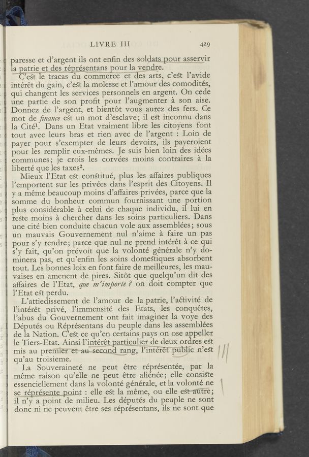 Page text (OCR generated): LIVRE III 429
paresse et d’argent ils ont enfin des soldatspour asservir
la patriemet desreprésenrans pour la vendre.
' C’es’c le tracas du commerce let des arts, c’esr l’avide
intérét du gain, c’est la molesse et l’amour des comodités,
qui changent les services personnels en argent. On cede
une partie de son proﬁt pour l’augmenter a son aise.
Donnez de l’argent, et bientét vous aurez des fers. Ce
mot de ﬁmme est un mot d’esclave; il eS‘t inconnu dans
la Citél. Dans un Etat vraiment libre les citoy’ens font
tout avec leurs bras et rien avec de l’argent : Loin de
payer pour s’exempter de leurs devoirs, ils payeroient
pour les remplir euX-mémes. Je suis bien loin des idées
communes; je crois les corvées moins contraires a la
liberté que les taxesz.
Mieux l’Etat est constitue’, plus les affaires publiques
l’emportent sur les privées dans l’esprit des Citoyens. 11
y a meme beaucoup moins d’aHaires privées, parce que la
somme du bonheur commun fournissant une portion
plus considerable a celui de chaque individu, il lui en
reé‘te moins a chercher dans les soins particuliers. Dans
une cité bien conduite chacun vole auX assemblées ; sous
un mauvais Gouvernement nul n’aime a faire un pas
pour s’y' rendre; parce que nul ne prend intérét a ce qui
s’y fait, qu’on prévoit que la volonté générale n’y do-
minera pas, et qu’enfin les soins domeé’ciques absorbent
tout. Les bonnes loiX en font faire de meilleures, les mau-
vaises en amenent de pires. Sitot que quelqu’un dit des
affaires de l’Etat, gm m’imporz‘e? on doit compter que
l’Etat eé’c perdu.
L’attiedissement de l’amour de la patrie, l’a&amp;ivité de
l’intérét privé, l’immensité des Etats, ,les conquétes,
l’abus du Gouvernement ont fait imaginer la voye des
Députés ou Réprésentans du peuple dans les assemblées
de la Nation. C’eél ce qu’en certains pays on ose appeller
le Tiers—Etat. Ainsi rimérétparticulierwde deux 0rdres 6ST
mis au premier et aui ‘secondw rang, l’infé'r‘é‘t public n’est
qu’au troisieme.
La .Souverainete’ ne peut étre réprésentée, par la
meme raison qu’elle ne peut étre aliénée; elle consisre
essenciellement dans la volonte’ géne’rale, et la volonté ne
se ré.prroé;§§11§§rpoint : elle es”: la meme, ou elle esrl-“aﬁ'fre;
il n’y a point de milieu. Les deputés du peuple ne sont
donc ni ne peuvent étre ses réprésentans, ils ne sont que