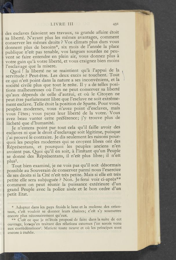 Page text (OCR generated): .M m .. _...~...4-..—
LIVRE 111 431
des esclaves faisoient ses travaux, sa grande aflaire étoit
sa liberté. N’ayant plus les memes avantages, comment
' conserver les memes droits P Vos climats plus durs vous
donnent plus de besoins*, siX mois de l’année la place
publique n’est pas tenable, vos langues sourdes ne peu—
vent se faire entendre en plein air, vous donnez plus a
votre gain qu’a votre liberte’, et vous craignez bien moins
l’esclavage que la misere.
uoi I la liberte’ ne se maintient u’a l’a ui de la
Cl PP 1
servitude? Peut-étre. Les deuX exces se touchent. Tout
. ce qui n’est point dans la nature a ses inconvéniens, et la
société civile plus que tout le reﬁe. 11 y a de telles posi-
tions malheureuses ou l’on ne peut conserver sa liberté
qu’auX depends de celle d’autrui, et ou le Citoyen ne
H peut étre parfaitement libre que l’esclave ne soit extreme-
ment esclave. Telle étoit la position de Sparte. Pour vous,
peuples modernes, vous n’avez point d’esclaves, mais
vous l’étes; vous payez leur liberté de la votre. Vous
avez beau vanter cette pre’férence; j’y trouve plus de
lachete' que d’humanité.
- Je n’entens point par tout cela qu’il faille avoir des
esclaves ni que le droit d’esclavage soit le’gitime, puisque
j’ai prouvé le contraire. Jedis seulement les raisons pour-
quoi les peuples modernes qui se croyent libres ont des
Réprésentans, et pourquoi les peuples anciens n’en
avoient pas. @oi qu’il en soit, a l’inétant qu’un Peuple
se donne des Réprésentans, i1 n’eét plus libre; il n’est
plusl.
Tout bien examine, je ne vois pas qu’il soit de’sormais
possible au Souverain de conserver parmi nous l’exercice
de ses droits si la Cite n’eét tres petite. Mais si elle eSt tres
petite elle sera subjugue’e? Non. Je ferai voir ci—apres**
comment on peut réunir la puissance extérieure d’un
grand Peuple avec la police aisée et le bon ordre d’un
petit Etat.
* Adopter dans les pays froids le luxe et la molesse des orien—
tauX, c’est vouloir se donner leurs chaines; c’eét s’y soumettre
encore plus nécessairement qu’eux.
** C’eét ce que je m’étois propose de faire dans la suite de cet
ouvrage, lorsqu’en traitant des relations externes j’en serois venu
aux confédérationsi’. Matiere toute neuve et ou les principes sont
encore a établir.