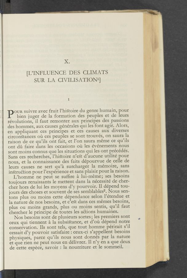 Page text (OCR generated): X.
[L’INFLUENCE DES CLIMATS
SUR LA CIVILISATIONl]
OUR suivre avec fruit l’hisroire du genre humain, pour
bien juger de la formation des peuples et de leurs
revolutions, il faut remonter aux principes des passions
des hommes, aux causes ge’nérales qui les font agir. Alors,
en appliquant ces principes et ces causes auX diverses
circonétances ou ces peuples se sont trouvés, on saura la
raison de ce qu’ils ont fait, et l’on saura meme ce qu’ils
ont dﬁ faire dans les occasions ou les eve’nements nous
sont moins connus que les situations qui les ont precedes.
Sans ces recherches, l’histoire n’eSt d’aucune utilite' pour
nous, et la connaissance des faits dépourvue de celle de
leurs causes ne sert qu’a surcharger la mémoire, sans
inStruction pour l’expérience et sans plaisir pour la raison.
L’homme ne peut se sufﬁre a lui-meme; ses besoins
toujours renaissants le mettent dans la nécessité de cher—
cher hors de lui les moyens d’y pourvoir. Il depend tou— ,/
jours des choses et souvent de ses semblablesz. Nous sen-
tons plus ou moins cette de’pendance selon l’e’tendue et
la nature de nos besoins, et c’eét dans ces memes besoins,
plus ou moins grands, plus ou moins sentis, qu’il faut
chercher le principe de toutes les actions humaines.
Nos besoins sont de plusieurs sortes; les premiers sont
ceuX qui tiennent a la subsiStance, et d’ou depend notre
conservation. Ils sont tels, que tout homme périrait s’il
cessait d’y pouvoir satisfaire : ceuX—ci s’appellent besoins
physiques, parce qu’ils nous sont donnés par la nature
et que rien ne peut nous en délivrer. Il n’y en a que deuX
de cette espece, savoir : la nourriture et le somrneil.