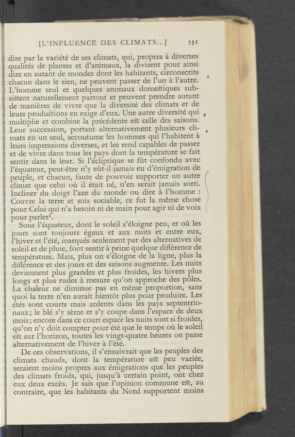 Page text (OCR generated): I:
1
:21
Lil
{git
E:
at” Angixu- .r
u'n'”
o ‘ l
“44
CI
J
V... ,
mxﬁuigmzi 4.44: .51
st}
r 243:4; _,
53L WW~ x
"9‘3":
[L’INFLUENCE DES CLIMATS...] 531
dire par la varie'te’ de ses climats, qui, propres a diverses
qualités de plantes et d’animauX, la divisent pour ainsi
dire en autant de mondes dont les habitants, circonscrits
chacun dans le sien, ne peuvent passer de l’un a l’autre.
L’homme seul et quelques animauX domestiques sub-
sis‘tent naturellement partout et peuvent prenclre autant
de manieres de Vivre que la diversité des climats et de
leurs productions en exige d’euX. Une autre diversité qui
multiplie et combine la préce’dente eSt celle des saisons.
Leur succession, portant alternativement plusieurs cli—
mats en un seul, accoutume les hommes qui l’habitent a
leurs impressions diverses, et les rend capables de passer
et de Vivre dans tous les pays dont la temperature se fait
sentir dans le leur. Si l’e’cliptique se fut confondu avec
l’équateur, peut—étre n’y eﬁt—il jamais eu d’émigration de
peuple, et chacun, faute de pouvoir supporter un autre _
climat que celui 011 ii était né, n’en serait 1amais sorti.
Incliner du doigt l’aXe du monde ou dire a l’homme :
Couvre la terre et sois sociable, ce fut la meme chose
pour Celui qui n’a besoin ni de main pour agir ni de voiX
pour parlerl.
Sous l’équateur, dont le soleil s’e’loigne peu, et ou les
jours sont toujours égaux et auX nuits et entre euX,
l’hiver et l’été, marques seulement par des alternatives de
soleil et de pluie, font sentir a peine quelque difference de
temperature. Mais, plus on s’e’loigne de la ligne, plus la
difference et des jours et des saisons augmente. Les nuits
deviennent plus grandes et plus froides, les hivers plus
longs et plus rudes a mesure qu’on approche des poles.
La chaleur ne diminue pas en meme proportion, sans
quoi la terre n’en aurait bientot plus pour produire. Les
étés sont courts mais ardents dans les pays septentrio-
naux; le ble’ s’y seme et s’y coupe dans l’espace de deuX
mois; encore dans ce court espace les nuits sont si froides,
qu’on n’y doit compter pour été que le temps ou le soleil
est sur l’horizon, toutes les Vingt—quatre heures on passe
alternativement de l’hiver a l’été.
De ces observations, il s’ensuivrait que les peuples des
climats chauds, dont la temperature est peu variée,
seraient moins propres aux émigrations que les peuples
des climats froids, qui, jusqu’a certain point, ont chez
euX deuX exces. Je sais que l’opinion commune est, au
contraire, que les habitants du Nord supportent moins
