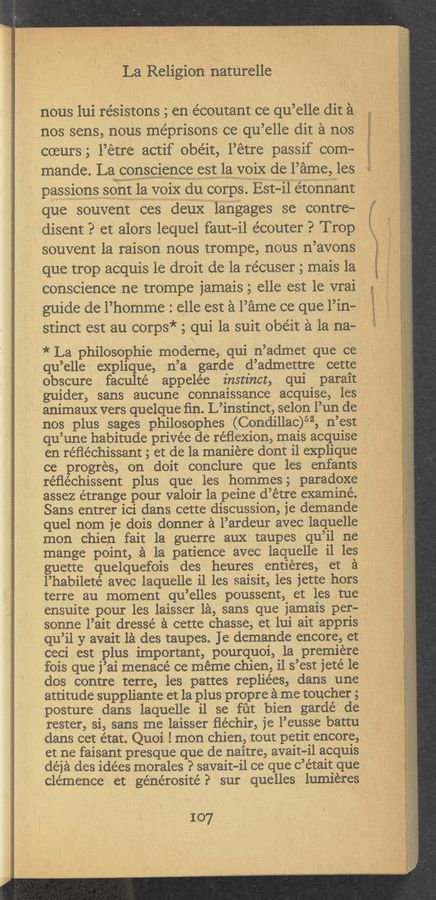 Page text (OCR generated): La Religion naturelle
nous lui résistons 5 en e’coutant ce qu’elle dit a
nos sens, nous me’prisons ce qu’elle dit ‘a nos
occurs 5 l’etre actif obéit, l’etre passif com-
mande- La,_<=0ns<:1ence sstlavoix de Fame: les
passions sdﬁi la voix du corps. ESt—H’ilétonnant
que souvent ces deuX ' langages se contre-
disent ?' et alors lequel faut-il e’couter ? Trop,
souvent la raison nous trompe, nous n’avons
que trOp acquis le droit de la récuser 5 mais 1a
conscience ne trompe jamais 5 elle est le vrai
' guide de l’homme : elle est ‘a l’ame ce que l’in—
stinct est au corps* 5 qui 1a suit obéit a la na-
* La philosophie moderne, qui n’admm: que ce
qu’elle explique, n’a gande d’admettre cette
obscure faculté appele’e instinct, qui parait
.Vgulder, sans aucune connaissance acquise, les
animaux vers quelque ﬁn. L’instinct, selon l’un de
nos plus sages philosophes ‘(Condillaic)52, n’est
. qu’une habitude privée de réﬁexion, mais acquise
en réﬁéchissant 5 et de la maniere dont il explique
ce progres, on doit conclure que les enfants
réﬂéchissent plus que les hommes; paradoxe
assez étrange pour valoir la peine d’étre examine.
Sans entrer ici dans cettediscussion, je demande
quel nom je dois donner a l’ardeur avec laquelle
‘mon chien fait la guerre aux taupes qu’il ne
mange point, a la patience avec laquelle i1 les
guette, quelquefois des heures entieres, ‘et a ‘
l’habileté avec laquelle i1 les saisit, les iette hors
terre au moment qu’elles poussent, et' les tue
ensuite pour les laisser la, sans que )amais per— '
sonne l’alt dressé a cette chasse, et 1111 an apprls
qu’il y avait la des taupes. Je demande encore, et
ceci est plus important, pourquoi, la premiere
fois que j’ai menace ce meme chien, i1 s’est jetéle
dos contre ,terre, les pattes repliées, dans une
attitude suppliante et la plus propre a me toucher 5
posture dans laquelle i1 se fut bien gardé‘ de
rester, si, sans me laisser ﬂéchir, je l’eusse battu
dans cet état. Quoi lmOn chien, tout petit encore,
et‘ ne faisant presque que de naitre, avaita-il acquis
deja des 1dé€S morales ? savait-ll ce que c’étalt que
clemence et générosité P sur quelles humeres
107
:«mzngar
ﬂaw «apr- , vii“... ,, ‘
65;)!“ 4.409? “pa-mm'ﬁq /‘ we,“
”my”
. -» .x/ y.. , -;«' . _ . ‘ . 4 -,‘. ‘ t
I-'-'”' . 4 ,g "‘ l M; ’ “if“ I . , . ,