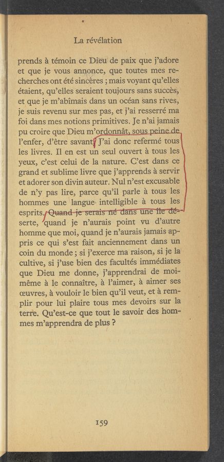 Page text (OCR generated): La revelation
prends a témoince Dieude paiX que 1’adore _'
et que 1e vous anuonce, que toutes mes re-
ChEI’CheS Ont e'te’ sinceres 5 mais voyant qu’gllgs ,
e’taient, qu’elles seraient toujours sans success ‘~ 1
et, que 1e m’abimais dans un ocean sans rives,
je suis revenu sur mes pas, et i’ai resserré ma
foi dans mes notions primitives. Je 111 ’ai jamais °
, pu croire que Dieu m ’ordonnat sou
l’enfer, d’ etre saVant ' ]’ ai done refermé tous
les livres. 11 en est un seul ouvert a tous les
yeux, c’est'celui de la nature. C’est dans ce’
grand et sublime livre que 1’appreuds a servir
et adorer son divin auteur. Nul n’est excusable
de 11’ y pas lire, parce qu ’il parle a tOus les ‘
hommes une langue intelligible a tous les 1
esprits. “ 1, . ‘ ' * '
serte, quand is n ’aurais point vu d’autre
homme que moi, quand 1e 11 ’aurais 1amais ap-
pris ce qui s’est fait anciennement dans un _
coin du monde; si 1’exerce ma raison, si 1e 1a" §
‘cultive, si 1 ’use bien des facultés immédiates
que Dieu me donne, j’apprendrai de moi-
meme a le connaitre, a l’aimer, a aimer ses
(euvres, a vouloir 1e bien qu ’il veut, et a rem-
plir pour lui plaire tous mes devoirs sur la ‘
terBe. Qu’ est-ce que tout le savoir des hom-
mes m ’apprendra de plus ?
\
I59