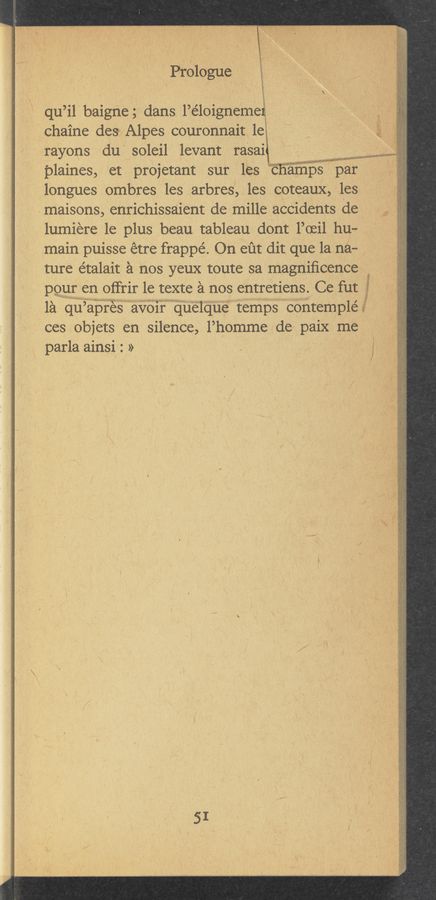 Page text (OCR generated): PrblOgue
qu’il baigne ; dans l’éloigneme .. 9;:
chaine des Alpes couronnait 1e , Q i
rayons du soleil levant rasai W
plaines, et projetant sur les W par i
longues ombres les arbres, les coteaux, les
.maisons, enrichissa‘ient de mille accidents de _
lumiere le plus beau tableau dont l’oeil hu— '
main puisse etre frappé. On eﬁt dit‘ que la na- _
ture étalait a nos yeux toute sa magniﬁcence
pour en offrir le texte a nos entretiens. Ce fut
la qu’ apres av01r quelque temps contemplé
ces objets en silence, l’homme de paix me
parla ainsi : »_ . -
'zf "
SI