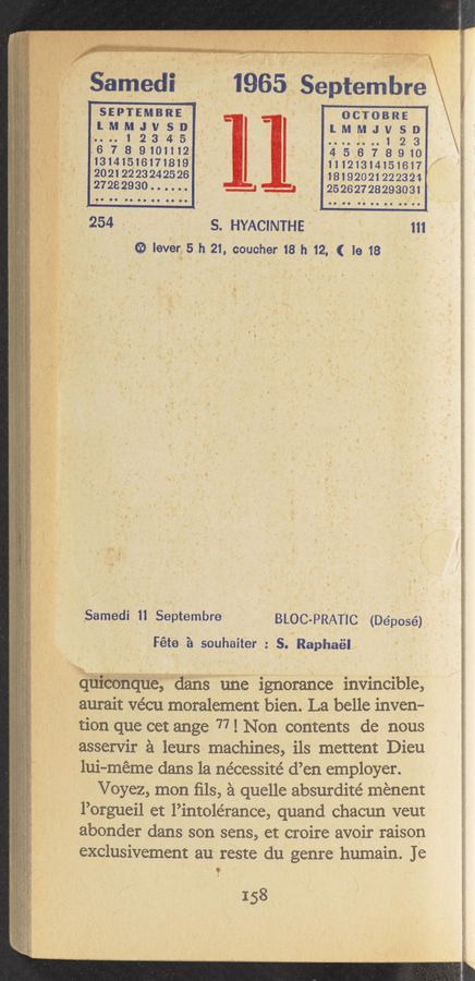 Page text (OCR generated): , m
samedi ‘” ' 1965 Sept/edibre I
“an gays»; quail "0'49“. ‘ ~ '
‘ SEPTEMBRE _ - OCTOBRE
lMMJVSD‘ lMMJVSD
n.;1 23 45' ‘ ..”..H1 23
‘57'8910n12 : 45167'8910 _ ;
'mhu5un7un9 . HIQBLMSHH7/ f
20212223242526 ‘ 18192021222324 4
27232930...... ‘ .___4 ..__a - 25262728293031 ;
254,. _ S. HYACINTHE " “ 111
ﬁ lev‘erug5 h 21, coucher 18h 12.3( 19 18
BLOC-PRATIC. (Déposé’),
Féte é souhaitér : S.-Raphaél-
Samedi 11 Septembre
qurconque dans une ignorance invincible,
aurait vécu moralement bien. . La belle inven-
tion que eet ange 77! Non contents de nous
asservir 9. leurs machines, ils mettent Dieu
lui-éméme dans la nécessite’ d’en employer.
Voyez, mon ﬁls, 59/ quelle absurdite’ menent
l’orgueil et l’intolérance, quand chacun veut
abonder dans son sens, et croire avoir raison
exclusivement au\ reste du genre" humain. Je
9
f
158
