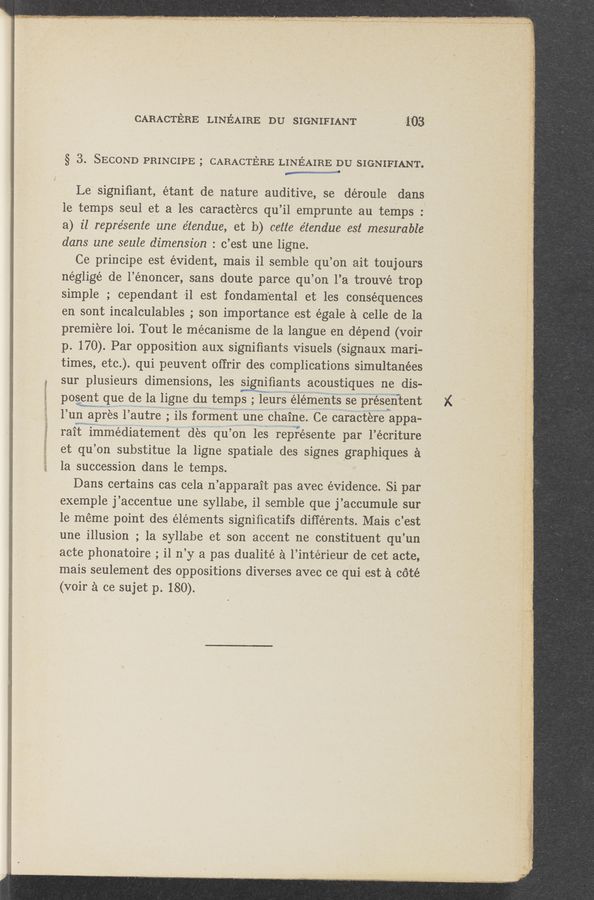 Page text (OCR generated): CARACTE‘JRE LINEAIRE DU SIGNIFIANT 1 . 103'
§ 3. SECOND PRINCIPE ; CARACTERE LINEAIRE DU SIGNIFIANT.
M
Le‘ signiﬁant, étant de nature auditive, se déroule Adans
le temps seul et a les caractercs qu’il emprunte au- temps _:
a) 1'1 repre’sente 'une e'tendue, et’ 1)) cette éz‘endue est mesurable
dans une seule dimension : c’est une ligne. V
Ce principe est evident, mais il semble qu’on ait toujours
négligé de l’énoncer, sans doute parce qu’on 1’a trouvé trop
simple ; cependant -il est fondam‘ental et les consequences
en sont incalculables; son importance est égale a celle de la
premiere loi. Tout 1e mécanisme de la langue en depend (voir
p. 170). Par opposition, aux signiﬁants Visuels (signaux mari-
times, etc. _.) qui peuvent offrir des complications simultanées
sur plusieurs dimensions, les signiﬁants acoustiques ne dis- ‘
posent que de la ligne du temps; mleurs elements se presentent
1’ un apres l autre; ils forment une chaine. Ce caractere appa-
rait immediatement des qu’ on les represente par l’écriture
et qu ’on substitue la ligne spatiale des signes graphiques a
la succession dans le temps.
Dans certains cas cela n ’apparait pas avec evidence. Si par
exemple j’accentue une syllabe, il semble que j’accumulesur
le meme point des elements signiﬁcatifs différents. Mais c’est
une illusion ; la syllabe et son accent ne constituent qu’un
acte phonatoire; 11 n ’y a pas dualitéa l’intérieur de cet acte,
mais seulement des oppositions diverses avec ce qui est a cé'té
(voir a co sujet p. 180). '