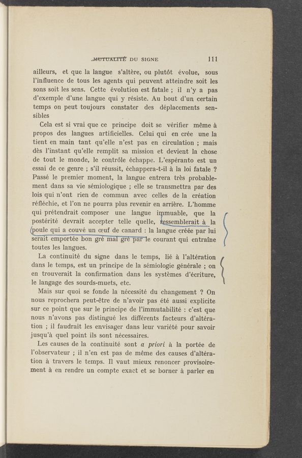 Page text (OCR generated): MWtW DU SIGNE ' , 111
ailleurs, et que la langue s’altere, ou plutot évolue, Sous
l’inﬂuence de tous les agents qui peuvent atteindre soit les
sons soit les sens. Cette evolution est fatale ; i1 n’y a pas
d’exemple-d’une langue qui y résiste. Au bout d’un certain
temps on peu't toujours constater des déplacements sen-
sibles . .
Cela est si vrai que ce principe doit se veriﬁer meme a
pr‘opos des langues artiﬁcielles. Celui qui en crée ‘une la
tient en main tant qu’elle n’est pas en circulation ; mais
des .l’instant qu’elle remplit sa mission et devient la chose .
de tout le monde, 1e controle échappe. L’espéranto est un
essai de ce genre ; s’il réussit, \échappera-t-il a la loi fatale ?
Passe le premier moment, la langue entrera tres probable-
ment dans. sa vie sémiologique ; elle se transmettra par des
lois qui n’ont rien de commun avec celles de la creation
reﬂéchie, et'l’on ne pourra plus revenir en arriere. L’homme
qui prétendrait composer une langue i muable, que la
postérité devrait accepter telle 'Iquelle, ligamblerait a la
@oule qui a couvé un eeuf de canard: la langue ci—eee par lui
serait emportée hon gré mal gre paﬂe courant qui entraine
toutes les langues. '
La continuité du signe dans le temps, lie at l’altération
dans le temps, est un principe de la sémiologie générale ;-on
en trouverait 1a conﬁrmation dans les systemes d’ écriture,
1e langage des sourds-muets, etc.
Mais sur quoi se fonde 1a nécessité du changement ? On
nous reprochera peut-étre de n’avoir pas" _eté aussi explicite
sur ce point que sur le principe de l’immutabilité : c’est- que V
nous n’avons pas distingue .les diﬁérents facteurs d’altéra-
tion ; i1 faudrait les envisager dans leur variété pour savoir
jusqu’a quel point ils sont nécessaires.
Les causes de la continuité sont a priori a la portée de
l’observateur ; i1 n’en est pas de méme des causes d’al'téra-
tion a travers le temps. Il vaut mieux renoncer provisoire-
ment :1 en rendre un compte exact et se borner a parler en