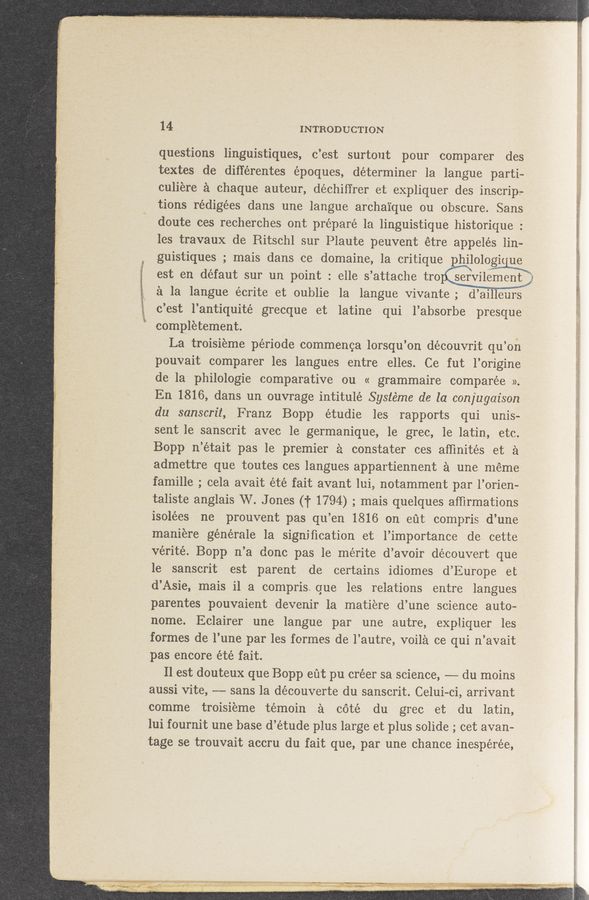 Page text (OCR generated): 14 INTRODUCTION
questions linguistiques, c’est surtout pour comparer des
textes de différentes époques, determiner la langue parti—
culiere a chaQue auteur, dechifirer et expliquer des inscrip-
tions rédigées dans une langue archaique ou obscure. Sans.
doute ces recherches ont prepare la linguistique historique :
les travaux de Ritschl sur Plaute peuvent étre appelés lino
guistiques ; mais dans ce domaine, 1a critique philologi1 ue
est en defaut sur un point: elle s ’attache tro servilement]
a la langue écrite et oublie la langue Vivante; d’ aillenrs
i c’est l’antiquité grecque et latine qui l’absorbe' presque
' 7% completement; .
La troisieme période commenca lorsqu’on découvrit qu’on
pouvait comparer les langues entre elles. Ce fut l’origine
de la philologie comparative ou « grammaire comparée ».
En 1816, dans un ouvrage intitulé Systéme de la conjugaison ‘
du sanscrit, Franz Bopp étudie les rapports qui unis-
sent 1e sansc1it avec le germanique, 1e grec, le latin, etc.
Bopp n ’était pas le premier a constater ces afﬁnités et a
admettre que toutes ces langues appartiennent a une méme
famille ; cela avait été fait avant lui, notamment par l’orien-
taliste anglais W. Jones (T 1794) ; mais quelques afﬁrmations
isolées ne ‘prouvent pas qu’en 1816 on eﬁt compris d’une
maniere générale la signiﬁcation et l’importance de cette S
verité. Bopp n’a done pas le mérite d’avoir découvert que .
1e sanscrit est parent de certains idiomes d’Eu‘rope et
d’Asie, mais il a compris que les relations entre langues
parentes pouvaient devenir 1a matiere d’ une science auto-
nome. Eclairer une langue par une .autre, expliquer les
formes de‘ l’une par les formes de l’autre, voila ce qui n’avait
pas encore été fait.
Il est douteux que Bopp eﬁt pu créer sa science, -——- du moins
aussi Vite, —-—-— sans la découverte du sanscrit. Celui-ci, arrivant
comme troisieme témoin a cote du grec et du latin,
lui fournit une base d’étude plus large et plus solide ; cet avan-
tage se trouvait accru du fait que, par une chance inespérée,