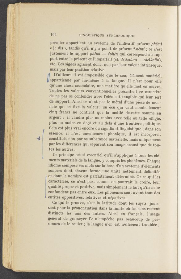 Page text (OCR generated): awwuhjm - K A
164 LINGUISTIQUE SYNCHRONIQUE
premier appartient au syst‘eme de l’indicatif present phémi
« je dis », tandis qu’il n’y a point de present *stémi ; or c’est
justement le rapport phe’mi —-— e’phén qui correspond au rap~
port entre le present et l’imparfait (cf. deikm'imi --- edeiknﬁn),
etc. Ces signes agissent donc, non par leur valeur intrinseque,
mais par leur position relative.
D’ailleurs il est impossible que le son, élément materiel,
”appartienne par lui-méme a la langue. Il. n’est pour elle
qu’une chose secondaire, une matiere qu’elle met en oeuvre.
Toutes les valeurs conventionnelles présentent ce caractere
de ne pas se confondre avec l’élément tangible qui leur sert
de support. Ainsi 'ce n’est pas le metal d’une piece de mon-
naie qui en ﬁxe la valeur ; un écu qui vaut nominalement
cinq francs ne contient que la moitié de eette somme en
argent ; Z i1 vaudra plus ou moins avec telle ou telle effigie,
plus ou moins en deca et au dela d’une frontiere politique.
Cela est plus vrai encore du signiﬁant linguistique ; dans son
essence, i1 n’est aucunement phOnique, il est incorporel,
9 constitué, non par sa substance matérielle, mais uniquement
1 par les differences qui séparent son image acoustique de ton--
tes les autres.
Ce principe est si essentiel qu’il. s’applique a tous les élé-Z
ments matériels de la langue, y compris les phonemes. ChaqUe
idiome compose ses mots sur la base d’un systeme d’éléments -
sonores dont chacun forme une unite nettement délimitée
et dont le nombre est parfaitement' determine. 0r ce qui les
l caractérise, ce 11 ’est pas, comme on pourrait le croire, leur'
unalité propre et positive, mais simplement le fait qu ’ils ne se
confondent pas entIe eux. Les phonemes sont avant tout des
5 entités oppositives, relatives et negatives.
Ce qui 1e prouve, c ’est la latitude dont les sujets jouis-
sent pour la prononmation dans la limite ou les sons restent
distincts les uns des autres. ‘ Ainsi en franeais, l’ usage
général de grasseyci 1’1 11’empéche pas beaucoup de per-
sonnes de le rouler , la langue 11’ en est nullement troublée ,