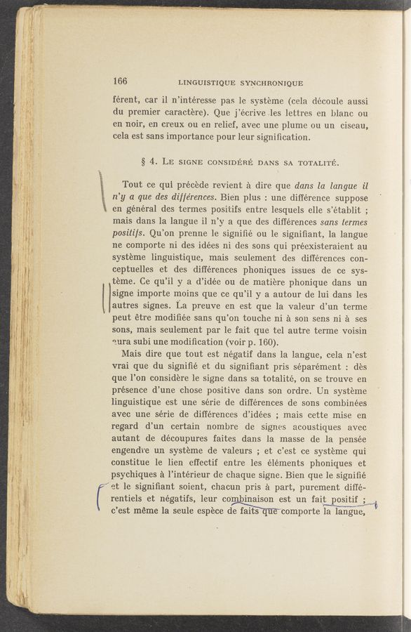 Page text (OCR generated): i
166 LINGUISTIQUE SYNCHRONIQUE
férent, car il n’intéresse pas le systeme (cela découle aussi
du premier caractere). Que j’écriveles lettres en blame en
en noir, en creux ou en relief, avec une plume ou un ciseau,
cela est sans importance pour leur signiﬁcation.
§ 4. LE SIGNE CONSIDERE DANS SA TOTALITE'Z.
Tout ce qui precede revient 2‘1 dire que dans la langue il
n’y a que des differences. Bien plus : une difference suppose
611 general des termes positifs entre lesquels elle s’établit ;
mais dans la langue i1 n’y a que des differences sans termes
posi‘tifs. Qu’on prenne 1e signiﬁé’ ou le signiﬁant, la langue
ne comporte ni des idées ni des sons qui préexisteraient au
systeme linguistique, mais seulement des differences con-
ceptuelles et des differences phoniques issues de ce sys-
teme. Ce qu’il y a d’idée ou de matiere phonique dans un
isigne importe moins que ce qu ’il y a autour de lui dans les
autres signes. Ia preuve e11 est que la valeur d’ 1111 terme‘
peut étre modiﬁée sans qu’ on touche ni a son sens ni a ses
Sons, mais seulement par le' fait que tel autre terme voisin
aura subi une modiﬁcation (voir p. 160).
Mais dire que tout est négatif dans la langue, cela n’est
vrai que du signiﬁé et du signiﬁant pris séparément : des
que l’on considere 1e signe dans sa totalité, on se trouve en
presence d’une chose positive dans son ordre. U11 systeme
linguistique est une série de differences de sons combinées
avec une série de differences d’idées ; mais cette mise en
regard d’un certain nombre de signes acoustiques avec
autant de découpures faites dans la masse de la pensée
engendre un systeme de valeurs ; et c’est ce systeme qui
constitue le lien eﬁectif entre les elements phoniques et
psychiques a l’intérieur de chaque signe. Bienque 1e signiﬁé
et le signifiant soient, chacun pris a part, purement diffe—
rentiels et négatifs, leur combinaison est un fa1t positifwiﬂ
c ’est méme la seule espece de faits que comporte la langue,
7. 1-ml“"'**:'f“=‘\::‘,ﬁ”' "a.“ . ,._, 3""? “1‘ H '- war-s. , _ 4w" ' '