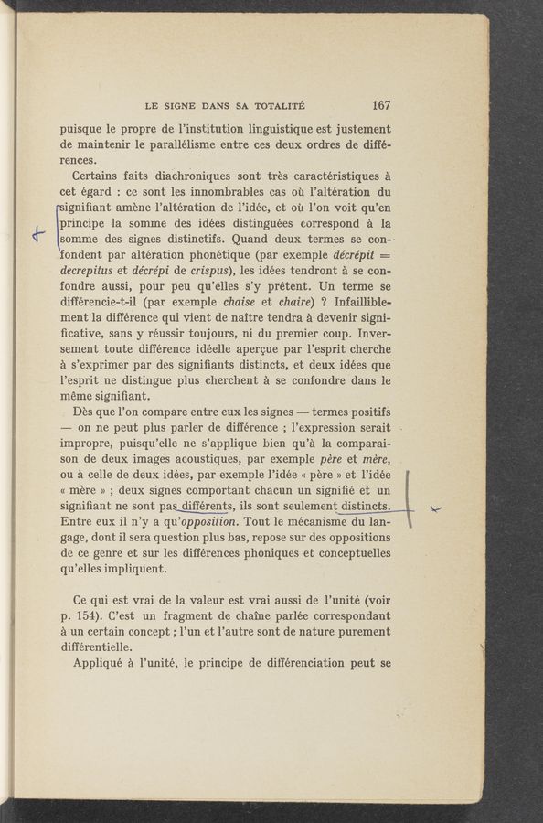 Page text (OCR generated): ‘4—
LE SIGNE DANS SA TOTALITE 167
puisque 1e propre de l’institution linguistique est justement
de maintenir 1e parallélisme entre ces deux ordres de diﬁé-
prences. ' ‘ ‘
Certains faits diachroniques sOnt tres caractéristiques a
cet égard : ce sont les innombrables cas ou l’altération dru
rsigniﬁant amene l’altération de l’idée, et on You voit qu’en
lprincipe 1a somme des idées distinguées correspond a la
.somme des signes distinctifs. Quand deux term‘es se con--
fondant par alteration phonétique‘ (par exemple de’cre’pit ==
decrepitus et de'cre’pi de crispus), les idées tendront a se con-
fondre aussi, pour peu qu’elles s’y prétent. Un terme se
diﬁ‘érencie—t—il (par exemple chaise et chaire) ‘? Infaillible-
ment la difference qui Vient de naitre tendra a devenir signi-
ﬁcative, sans y réussirtoujours, ni du premier coup. Inver~
sement toute difference idéelle apercue par l’esprit cherche
a s’exprimer par‘des signiﬁants distincts, et deux idées que.
l’esprit ne ‘distingue plus cherchent a se confondre 'dans le-
1 meme signiﬁant. ’
1 Des que l’on compare entre eux les signes -—- termes positifs
———~ on ne peut plus parler de différence .; l’expression serait
imprOpre, puisqu’elle ne s’applique bien qu’a 1a comparai-
L son de deux images acoustiques, par exemple pére et mére,
On a celle de deux idées,par exemple l’id-ée « pere »et l’idée
« mere » ; deux signes comportant chacun un signiﬁé et un
signiﬁant ne sont pas différents, ilsosont seulementW
V Entre eux il n’y a qu’opposition. Tout 1e mécanisme du lan-
gage, dout i1 sera question plus bas,_repose sur des oppositions
dc ce genre et sur les differences phoniques et conceptuelles
qu’elles impliqu‘ent.
Ce qui est vrai de la valeur est vrai aussi de l’unité (voir
p. 154). C’est un fragment de chaine parlée correspondant
‘a un certain concept ; l’un et l’autre sontﬁde nature purement
différentielle. ,
Appliqué a l’unité, 1e principe de différenciation peut se