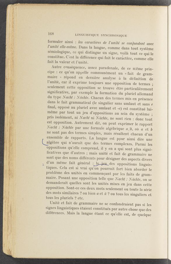 Page text (OCR generated): ‘ . . . . . z . - . ‘
#1: w .. 1‘ _ {MA prove ”‘31,." M45" ”Wm" ‘ . 0“ ”qu .‘i‘a‘m; 3.%l. "’9.” 4’5. .. . . - y . ‘ .'. amen v.1: tog-l .~ . , in ‘ ' ‘ 1‘; win &amp; . .v > ,. 0 war
:u.¥.iw _» .. ‘2- ‘ ,- . . - - , . . .
e f - .. . . «
(3%”
x3"
I .: ‘1'”. 11;" ‘
yt’ﬂ) ‘r _.§,‘¥A—'"‘
,“ .. ;, .. ‘3
v 4" .- , ”
g, 4 3,1
._ . . -
, : . 9;) ‘4
’ -gx'é 9,15;
m
-. . , ,
-1. _ p,
'1 ‘ ‘ v
., g _
' .v 1:”
, - '/ Aer-2.,»
. a . z, .
-‘LW
168 LINGUISTIQUE SYNCHRONIQUE
formuler ainsi : les caracléres de l’unile’ se confonde‘nl avec
l’um’te’ elle-méme. Dans la langue, comme dans tout systeme
sémiologique, ce qui distingue un signe, voila tout ce qui 1e
constitue. C’est la difference qui fait le caractere, comme elle
fait la valeur et l’unité.
Autre consequence, assez paradoxale, de ce méme prin-
cipe : cc qu’on appelle communément un << fait dc gram-
maire » répond en derniere analyse a la deﬁnition de‘
' l’unité, car i1 exprime toujours .une opposition de termes -
9
seulement cette Opposition se trouve étre particulierement
signiﬁcative, par exemple la' formation du pluriel allemand
clu type Nacht. : Nc‘ichle. Chacun des termes mis en presence
clans le fait grammatical (le singulier sans umlaut et sans 6
ﬁnal,’ opposé au pluriel avec umlaut et -e) est constitué lui-
meme par tout un jeu d’oppositions au sein du systeme ;
pris isolément, ni Nacht ni Nc'ichle, ne sont rien : donc tout
est Opposition. Autrement dit, on peut exprimer 1e rapport
Nachl : Ndchle par une formule algébrique a/b, oil. a. ct b
ne sont pas des termes simples, mais résultents chacun d’un
ensemble de rapports. La langue est pour ainsi dire une
algebre qui n’aurait que des termes complexes. Parmi les ’
oppositions qu’elle comprend, i1 y en a qui sont plus signi-
ficatives que d’autres ; mais unite etfait dc grammaire ne
sont que des noms différents pour designer des aspects divers
3 d’un méme fait general LWdes oppositions linguis—
tiques. Cela est si vrai qu’on pourrait fort bien aborder le
probleme des unités en commencant par les faits de gram~
maire. Posant une opposition telle que Nachl .' Ndchte, on se
demanderait quelles sont les unites mises en jcu dans cette
opposition. Sont—ce ces deux mots seulement ou toute la série
(les mots similaires ‘? ou bien a et 61' ? on tous les singuliers ct
tous les pluriels ‘2 etc.
Uni'té et fait de grammaire ne se confondraient pas si les
. signes linguistiques étaient constitués par autre chose que (les
dill‘e’rences. Mais la langue étant cc qu’clle est, (le. quelque
«cu—A?” ;z.v.. . :(I. ;f .. ," «r' ﬁ/‘r é.,, ”.4" ' , _ .:_~‘-r-« . .A ~ r
_ i ._ Z, /' 5' ’ ' " l ‘
., Avj, -gwa , W A "W: an” . as!" ;?£r*‘"'1.mz .1- m ,..‘ w, .‘M (”Ma ‘ - '. ~ . - . . . ' ( »