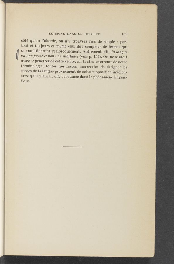 Page text (OCR generated): ﬂ. -.. "yr-23w”. , -th \ . w. it?» .H'V’Hh—F -., , ‘3'“5“ "‘®‘1'IMM*W"'(;"’“WF-“WF-‘l - I; n "1‘. ‘ ‘- 1 L . ‘ ‘ﬂ‘iwﬂ‘fﬁwﬂn‘bﬂ‘w i _r‘dm_lmsim«éﬁnf “W'T‘WNWW ‘ -u‘ ., V
LE SIGNE DANS SA TOTALITE‘. {169
cété qu’on l’aborde, on n’y trouvera rien de simple ; par-
tout et toujours ce. méme équilibre complexe de termes qui
se conditionnent réciproquement. Autrement dit, la langue
:3 est une forme et non une substance (voir p. 157). On ne saurait
I assez se pénétrer de cette vérité, car toutes les erreurs de notre
terminologie, toutes nos fagOns incorrectcs de désigner les
choses de la langue proviennent de cette supposition involon-
taire qu’il y aurait un‘e substance dans le phénoméne linguis-
tique. '