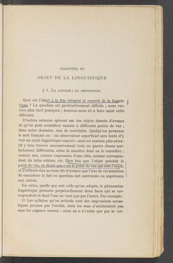 Page text (OCR generated): ’ ’- 3:- ‘ .~‘.**"“‘-é-‘w' 45536-521?“ :rses' ﬁne-*‘u—Yrm—9 w-wm» ”’7’? mix: _ «aw—w Limit ‘- w~-~5WAﬂ$ﬁ3yNaﬁwh3
- ' ~ ‘ ~ V ' ‘;. ,.~ . Ind-f . _ 1’ "- "'. . .IA-H'i " --'._'. ’ ‘ . ’ju'»,
CHAPITRE III
OBJET DE LA LINGUISTIQUE
§ 1. LA LANGUE; SA DEFINITION.
Quel eSt l’objei 12‘); la f’Ois int_égral et concret de la linguis-
t_i_g_1_1_e ‘? La question est particulierement difﬁcile, ' nous ver-
rons plus tard pourqnoi; horHOns-nous ici a faire saisir cette
difﬁculté . .
D’ autres sciences op‘erent sur des objets donnés d’avance
et qu’on peut considérer ensuite a dif‘férents points de vue ;
dans notre domaine, rien d’e semblable. Quelqu’un prononce
1e mot francais nu ° un observateur superﬁciel ser'a tenté d’y
voir un objet linguistique concret; mais un examen plus atten-
tif y feI'a trouver successivement trois ou quatre choses par-
faitement dif‘férentes, selon 1a maniére dent on 1e considere. °
comme son, comme expression (1’ une idée, comme correspon-
dant du iatin nudum, etc. Bien loin que 1’ objet precede 1e
point de vne, onwdirait que o est Ie pomt de vue qui cree l’olllet,
et (1’ ailleurs rien ne nous dit d’ avance quel une de ces manieres
de considérer 1e fait en question soit antérieure ou supérieure
aux autres.
En outre, quelle que soit celle qu’on adopte, 1e phénoméne
linguistique présente perpétuellement deux faces qui se cor-
respondent et dont l’une ne vaut que par l’autre. Par exemple :
10 Les syllabes qu’on articule sont des impressions acous- .
tiques percues par l’oreille, mais les sons n’existeraient pas
sans les organcs vocaux ; ainsi un n n’existe que par la cor-
i
wwmmuw
W ‘
?gwam.r :4 , . ,b .y -
* ’ .I
r}.
t