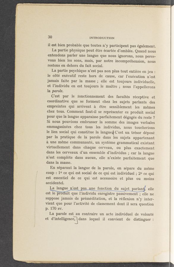 Page text (OCR generated): 30 INTRODUCTION
il est bien probable que toutes n’y participant pas également.
La partie physique peut étre écartée d’emblée. Quand nous
entendons parler une langue que nous ignorons, nous perce-
vons bien les sons, mais, par notre incompréhension, nous
restons en dehors du fait social.
La partie psychique n’est pas non plus tout entiere en jeu :
le cote exécutif reste hors de cause, car l’exécution n’est
jamais faite par la masse, ' elle est toujours individuelle,
et l’individu en est toujours le maitre ; nous l’appellerons
la parole.
C’ est par le Ionctionnement des facultés receptive et
coordinative que se forment chez les sujets parlants -~.des
empreintes qui arrivent a étre sensiblement les memes
chez tous. Comment faut-il se représenter ce produit social
pour que la langue apparaisse parfaitement dégagée du reste ‘2
Si nous pouvions embrasser la somme des images verbales
emmagasinées chez tous les individus, nous toucherions
le lien social qui constitue la langueﬁg C’ est un trésor déposé _
par la pratique de la parole dans les sujets appartenant
a une méme communauté, un systeme grammatical existant
virtuellement dans chaque cerveau, ou plus exactement
«dans-les cerveaux ‘d’un ensemble d’individus ; car la langue
11 ’est complete dans aucun, elle n ’existe parfaitement que"
dans la masse. ,
En séparant la langue de la parole, o‘n sépare du meme
coup : 1° ce qui est social de ce qui est individuel ; 20 ce qui
est essentiel de ce qui 'est accessoire et plus ou moins
accidentel.
La langue n’est as une fonction £1.“ su et Wparlan‘t/ elle
estm enregistre paws'sivement ; elle ne ,
‘ suppose jamais de préméditation, et la réﬂexion n’ y inter—
vient que pour l’activité de classement dont i1 sera question
p. 170 sv.
La parole est ('au contraire un acte individuel de volonté
et d’intelligence. [dans lequel il convient de distinguer:
., ‘2 Wynn: < \ ' .. 3 .r
1
l
“ r-r'm“ ,} - . - - -. »- -m, .1 . M... .,.< 1 h_ / 1, h. . , "r _ ,, ' .
.7 . 1.3",” ’P‘“ ‘ Craig»; ~- . .1 N. ,u y 4 ~,~. , ‘ -. . ~ ‘ ,~,,,W‘.3 "wag, . , ~ . 4 y, . n , - . , , J. -- . . . . J. . o‘ .x. .. _ . - _ ‘_ 1.. y ‘ . v . .\
~ . v. , L « , v ,1. .4 er ,‘|q.‘.- 11 m w. ., .le ~, H... '- ,. , . 1..., . ,. .u 4‘ ‘-.~ w.» \L— "- . . » . ‘7 4 . .
any,” ._..‘ 1 .. , k . 1., , ._ , a . a 9‘,» A. .. 4”,,“ . . a ,
* "é Wm: M "ma-t «than a new, .,....,...; . .. . ;s;...‘:w lvmas‘..\ . .. M ....W ‘ w v\ . :
i
