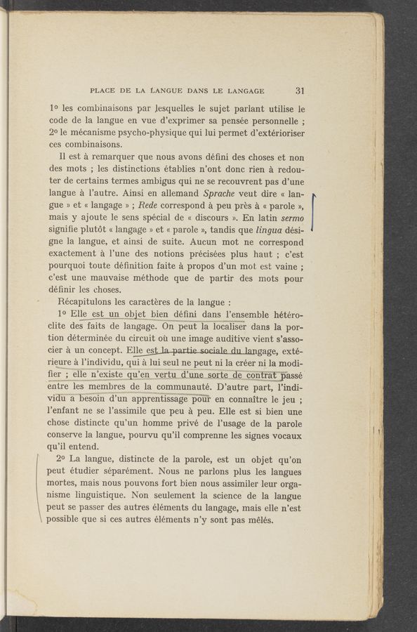 Page text (OCR generated): 1i
1‘
«3.13:5 mhxgzh'éx; w»? 1, .93.; §" ‘ 1 > “a m “*1: ._ (gﬁgtwsa-axywv» ﬂ .. 33:1;-,,‘_-.;‘....‘:’X._ :‘I-w~$o~¢;~qy§.~gf§l_ 1 '_,€$a-em"‘~- . «ngq '--d\-.-2:;-~-- ': r.- ”3.;‘h‘EG-f" -;» , . 7+» 3‘42“ v‘ < > “' u ' M "' ~ - ' _, — ‘ , ‘ 1 . ‘ _ '., , ,-
H. -.~ 4 x;___ . , - . . ~35» .,..1: >'_,. .,.- > . -»< , - » . _‘ w ‘1 1 . 1, . 1 , - r, -- .4 ' 4 , , — . ‘4- .- -v L. . ‘ . -,
pourquoi toute deﬁnition faite a propos d’un mot est vaine ;-
‘c’est une mauvaise méthode que de- partir. des mots pour
possible que si ces autrcs elements n’y sont pas mélés.
- ‘3.» '
‘ ”xv-“'31, my,
PLACE DE LA L'ANGUE DANS LE LANGAGE 31 .
10 les combinaisons par lesquelles le sujet parlant utilise le
code de la langue en vue d’exprimersa pensée personnelle ;
201e mécanisme psycho—physique qui lui permet d’extérioriser
ces combinaisons.
11 est a remarquer que nous avons déﬁni des choses et non
des mots ; les distinctions établies n’ont donc rien a redou-’
ter de certains termes ambigus qui ne se rec'ouvrent pas d’une
languea 1’autre. Ainsi en allemand Sprache veut dire « lan-
gue » et « langage » ; Bede correspond a peu pres a « parole »,
mais y ajoute le sens special de « discours ». En latin sermo
signifie plutot « langage » et « parole », tandis que lingua dési-é
gne la langue, et ainsi de suite. Aucunmot ne correspond
exactement a l’une des notions précisées plus haut‘; c’est
._ . _ 1 ,1 _ 1 W w. 14 . A 4 4, < x , 1.1..-. , ‘91 _ . 1.,
”new.“ v-1..m‘ ,M.m... ' . A - , A A .- 1 v1 _ .1 . _ . ., ...—.v ;
.1 :rwﬁvhli ' 411:,1...‘ ,1 K =.,. )1 5. nun.” -._ ‘ A 1 .; ‘1‘ _’_' < i " ‘ .1 . .‘ j 1 1 ,1 1.‘ r Ni. A 1 rat.- 2:31..
.. v 1 . ~ .1 1 2 . ~ 1».
- unw «rs-21:.“ ; ~ g ,;, 1.1 “111.1 1 LA . ‘1 A
. ._._,V.,.. 11 v‘ i- . c.“ ,‘n‘v’ 1-. . -‘ «V ,- :. ,...1 :; r 1. ‘«:',',fv._—_-cur.» .,._- -‘ 1.1.1. , , .1 .
déﬁnir les choses.
Récapitulons les caracteres de la langue:
10 Elle est un objet bien déﬁni dans l’ensemble hétéro-
. ‘ 1.
murwm-Y » a 1
l 1
pclite des faits de langage. On peut la lOcaliser dans la por- _ 1
tion déterminée du circuit 011 une image auditive vient s ’asso-
cier a un concept.- Elle est . -- 1 .. . , gage, exte-
rieure a l’ individu, ql a lui seul ne peut ni la créer ni la modi-
ﬁeru; elle n emste qu en vertu (1 line sorte de contratwﬂpasse"
, ,. ”rm-
entre les membres de la communauté. D’ autre part, l’indi-
Vidu a besom (1 un apprentissage pour en conna1tre 1e jeu ;
l’enfant ne se l’assimile que peu a peu. Elle est si bien une
chose distincte qu’un homme privé de l’usage de la parole
"=1 A1 1Ar¥—\-¢<ﬁ‘~fﬁd. _
conserve la langue, pourvu qu ’il comprenne les signes vocaux ‘
qu i1 entend. ' f
20 La langue, distincte de la parole, est un objet qu’on 7
peut étudier séparément. Nous ne parlons plus les langues
mortes, mais nous pouvons fort bien nous assimiler leur orga-
nisme linguistique. Non seulement la science de la langue
peut se passer des autres elements du langage, mais elle n’est
~.,‘..;_-w...a'1 ., ,. __,.,
.w 7? Vv-o~4 1 H ;.-,-.“__‘,"‘,"‘:_r,“";‘": ‘