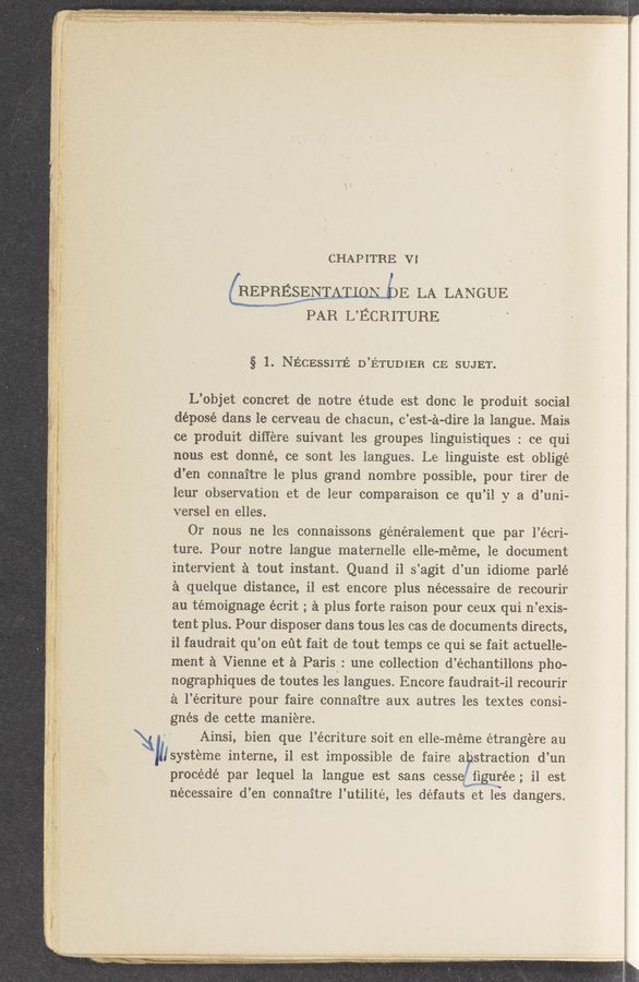Page text (OCR generated): CHAPI’I‘BE v1
REPRESENT ’5 V E LA LANGUE
PAR L’ ECRITURE
§ 1. NECESSITE’: D’ETUDIERCE SUJET.
L’objet concret de notre étude est done le produit social
déposé dans le cerveau de chacun, e’est-a-dire la langue. Maia
ce produit differe suivant les groupes linguistiques : ce‘qui
nous est donné, ce sont les langues. Le linguiste est oblige
d’en connaitre le plus grand Hombre possible, pour tirer de
leur observation et de leur comparaison ce qu’il y a d’uni-
versel en elles.
Or nous ne les connaissons généralement que par l’écri-
ture. Pour notre langue maternelle eile-méme, 1e document
intervient a tout instant. Quand' il s’agit d’un idiome parlé
Ea quelque distance, il est encore plus nécessaire de recourir
au témoignage écrit ; a plus forte raison pour ceux qui n~’exis-
tent plus. Pour disposer dans tous les cas de documents directs,
i1 faudrait qu’on eﬁt fait de tout temps ce qui se fait actuelle-
ment a Vienne et a Paris: une collection d’échantillons pho-
nographiques de toutes les langues. Encore faudrait~il recourir
a l’écriture pour faire connaitre aux autres les textes consi-
gnés de cette maniere.
Ainsi, bien que 1’ écriture soit en elle-méme étrangere an
I’Isysteme interne, il est impossible de faire a straction d’ an
procédé par lequel la langue est sans cesserigurée‘ il est
nécessaire (1’ en connaitre l’utilité, les défauts et les dangers