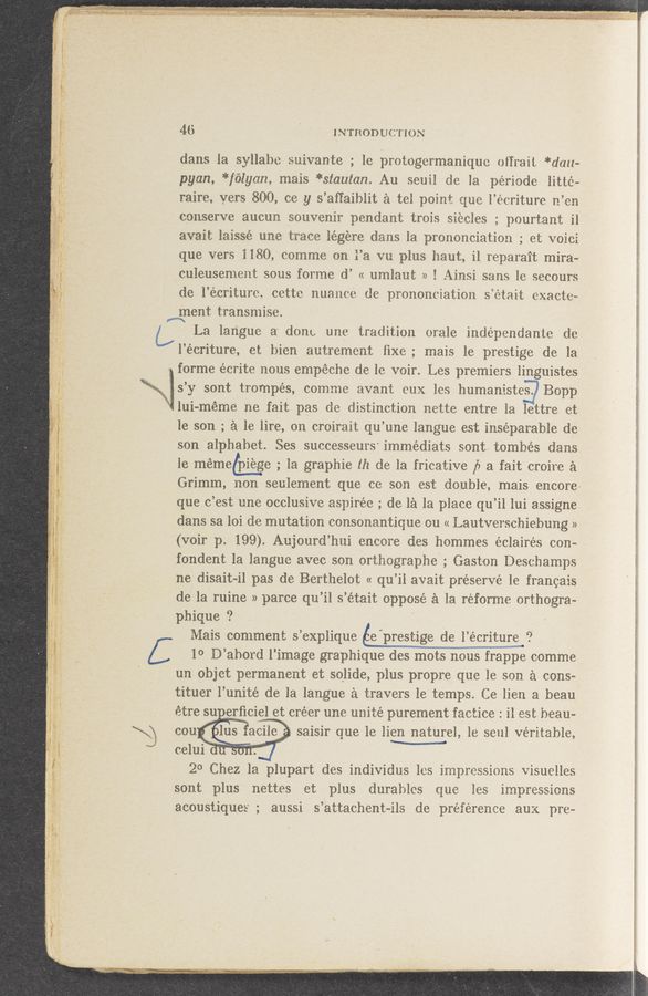 Page text (OCR generated): 3’
1' 1“ A » J . _. .
?¢'#‘*~ﬁzxww
Mm ..
_. f. -2223? re
J; ‘ it... v‘ ”3.2.42 .V, «
' ‘ "r .13 your ‘1 <1“ '
- n 1 .
AIM-M “KW . .
ten-«m1 1». so. .. at; 33".}? ‘ie‘f’lm. .1 m
a ._ ;.1
"m! V
“'1"
..
.-,,. . ’1‘. 1 FL)“- _V_ ,1 ’_ '1 ,.,
v 1‘. ’1 . .
a.
-}> .
.,, . _ ; i ,_ .0— u
L ‘ 3‘ If. -‘
. ”'er 3.}
.. ”1.1 4
46 . INTRODUCTION
dans la syllabe suiVante ; 1e protogermaniquc otl‘rait *dau-
pyan, *félyarz, mais *stautan. Au seuil de la periode litte-
raire, yers 800, cc y s’afl‘aiblit é tel point que l’écriture n’en
conserve aucun souvenir pendant trois siécles ; pourtant il
avait laissé une trace légére dans la. prononciation ; et voici
que vers 1180, comme on l’a vu plus haut, il reparait mira~
culeusement sous forme d’ « umlaut » ! Ainsi sans 1e secours
de l’ecriture, cette nuance de prononciation s’était exacte-
’31th transmise.
L La langue a done une tradition orale indépendante de
l’écriture, et bien autrement ﬁxe; mais le prestige de la
forme écrite nous empéche de le voir. Les premiers linguistes
; s’y sont trompés, comme avant eux Ies humanistes. Bopp
'1 lui-méme‘ ne fait pas de distinction nette entre la lettre et
le son ; £1 le lire, on croirait qu’une langue est inseparable de
son alphabet. Ses successeursi immédiats sont/tombés dans
le mémeéliiige ; 1a graphic 112 de la fricative [I a fait croire é
Grimm, non seulement que ce son est double, mais encore-
que c’est une occlusive aspirée ; de In In place qu’il lui assigne.
dans sa loi de mutation consonantique ou « Lautverschiebung »
(voir p. 199). Aujourd’hui encore des hommes éclairés con-
fondent la langue avec son orthographe’; Gaston Deschamps
ne disait-il pas de Berthelot « qu’il avait preserve le francais
de la ruine » parce qu’il s’était oppose e. la réforme orthogra-
phique ?
Mais comment s’explique éprestige de l’écriture; ‘?
5 1° D’abord l’image graphique des mots nous frappe comme
un objet permanent et solide, plus propre que le son 2‘1 cons»
tituer l’unité de la langue ii travers le temps. Ce lien a beau
étre I créer une unite purement factice : il est beau-
\) cou Ilus saisir que le lien nature], 1e sen] veritable,
I. celu1 I II V
20 Chez laplupart des individus les impressions Visuelles
Sont plus nettes e—t plus durablcs que les impressions
acoustiques ; aussi Is’k‘attachent-ils de preference aux pre—