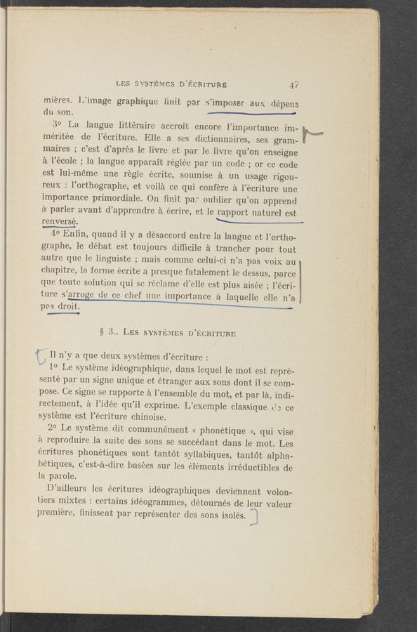Page text (OCR generated): Y
\
LES svsremcs D’écmruna - <1?
mieres, iiimage graphiquo {init par s’imposer aux dépens
du son. ~— ‘
30‘ La Iangue littéraire accroit encore i’importance im-
meritée de l’écriture. Elie a ses dictionnaires, ses gram~
maires ; o’est d’apres ie iivre et par 1e livre qu’on enseigne
a l’école ; la langue apparait regiée par un code ; or ce code
est lui~méme une regle écrite, soumise a un usage rigou-
reux 2 l’orthographe, et voila ce qui confere a i’écriture une
importance primordiale. On ﬁnit pa? oublier qu’on apprend
a' parler avant d’apprendre a écrire, et le rapport naturel est
renversé. ‘ , \ ,
40 Enﬁn, quand i1 y a désaccord entre la langue et l’ortho-
graphe, 1e débat est toujours difﬁcile a trancher pour tout
autre que le iinguiste ; mais comme celui-ci n’a pas voix au 2::
chapitre, la forme écrite a presque fatalement 1e .dessus, parce K
que toute solution qui se reciarne d’elie est plus aisée’ ; l’écri- 3
ture s’ag‘oge de ce chef uue importance a laquelle elle n’a
pas droit. ‘
M
§ 3.. LES SYSTEMES D’ECRITURE
’ Il n’y a que deux systemes d’écriture : .
”a" 10 Le systeme idéographique, dans lequel 1e mot est repré-s
sente par un signe unique et étranger aux sons dont i1 se comé
pose. Ce signe se rapporte a l’ensemble du mot, et par la, indi-._
rectement, a l’idée qu’il exprime. L’exemple classique 63 ce
Systeme est i’écriture chinoise. .
20 Le systeme dit communément << phonétique », qui Vise
a reproduire la suite des sons se succédant dans le mot. Les
lecritures phonétiques sont tantot syllabiques, tantot alpha-
bétiques, c’est—a—dire basées sur les elements irréductibles de
la parole.
D’ailleurs les écritures idéographiques devie‘nnent volon—
tiers mixtes : certains idéogrammes, détournés de leur valeur
premiere, finissent par représenter des sons isolés. {
’5”
.4
j .