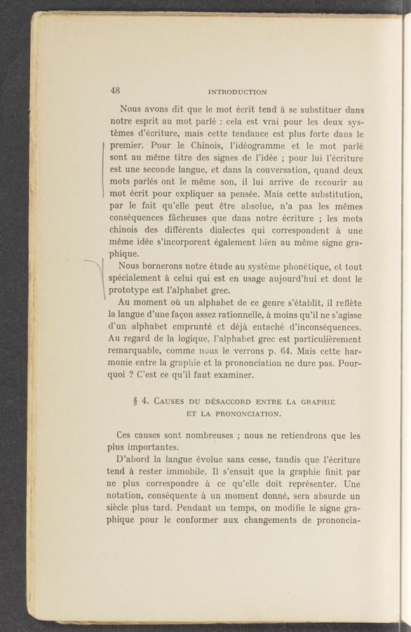 Page text (OCR generated): 1.,
,1
. :4”; 1
. 4“ ’V I
fyhvw-W“MW“
48 INTRODUCTION
Nous avons dit que le mot éerit tend a se substituer dans
notre esprit au mot parlé : cela est vrai pour les deux sys-
temes d’éoriture, mais cette tendance est plus forte dans 1e
premier. Pour 1e Chinois, l’idéogramme et le mot parlé
sont au meme titre des signes de l’idée ; pour lui l’écriture
est une seconde langue, et dans la conversation, quand deux
mots parlés ont 1e meme son, 11 lui arrive de recourir au '
mot écrit pour expliquer sa pensée. Mais cette substitution,
par le fait qu’elle peut étre absolue, n’a pas les memes
consequences facheuses que dans notre écriture ; les mots
chinois des diﬁérents dialeotes qui correspondent a une
meme idée s ’incorporent également bien au meme signe gra—
phique.
Nous bornerons notre étude au syst‘eme phonetique, et tout
spécialement' a celui qui est en usage aujourd’hui et dont 1e
prototype est 1’ alphabet grec.
Au moment 011 um alphabet de ce genre s ’étab1it, i1 reﬂete
la langue. d’ une fagon assez rationnelle, a moins qu ’il ne 5 ’agisse
d’ u11 alphabet emprunté et déja entaché d’1nconséquences.
Au regard de la logique,1’a1nhabet greo est particulierement
remarquable, oomme nous 1e verrons p. 64. Mais cette bar-
monie entre la grapbie et la prononoiation ne dure pas. Pour-
quoi ? C’est ce qu’il faut examiner.
§ 4. CAUSES DU DESACCORD ENTRE ‘LA GRAPHIE
ET LA PRONONCIATION.
Ces causes sont nombreuses ; nous ne retieudrons que les
plus importantes. "
D’abord la langue évolue sans cesse, tandis que l’éeriture
tend a rester immobile. 11 s’ensuit que la graphie ﬁnit par
ne plus correspondre a ce qu’elle doit représenter. Une
notation, conséquente a un moment donné, sera absurde un
si‘ecle plus tard. Pendant un temps, on modiﬁe 1e signe gra-
phique pour le conformer aux changements de prononcia—
c 1' :rm . “th’Wﬁl‘f-(mn1mm"rwfﬁlma'L’Ihf/y’ﬁtﬁfh. $1,111,“, F,,.,.y,....,»w.v,_w,, . new“. 1'1.»..,w [if W. .. ‘,,',,....,,J...p,,l . *--:- “"7. N? g“; , 451%, " . y . ' '1» ,, . . .4. , v '1 .1 - .
v 1 M. . ., ' 1 - ., .- . w. cw‘ w «‘ 1 ' , Ié’».,.;‘ r ,‘-' '- 11;.” 1.1 ,. -T . 1 1- - , " v', I’ -"r : ~ - .I .'.’»v; r1 . -1 , ”5.7 .-"" .1" .‘, ‘, 1' a. ’ )LZ/1',‘,"'W ‘-, " ’ ' " ‘. .. “1'” '1 , '71 .
. ' . '1‘ . ﬂ ‘ . an .. ,, , > . ‘1 J ”n.4,, , .11., “1,17 . 1. ,1 1,. .vyﬂtﬂrnw.’ Wi;."t11"5:"7flvi‘9 41);.1ydﬁggéidmm‘x)? (fit-.7. “in ”3;.1111‘gy 7’. .ﬁL/Q'.’ 2' LEM”? ,4» .10, 1 ,
~ slung.» nu». “;“