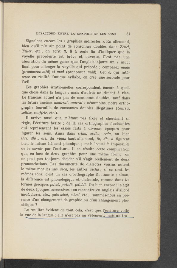 Page text (OCR generated): DIESACCORD ENTRE LA GRAPHIE ET LES SONS 5‘1
Signalons encore les « graphies indirectes ». En allemand,
bien qu’il n’y ait point de consonnes doubles dans Zettel,
Teller, etc“, on écrit it, II a sonic 'ﬁn d’indiquer que la
voyelle précédente est breve et ouverte. C’est par une
aberration du meme genre que .l’anglais ajoute un e muct
ﬁnal pour allonger la voyelle qui precede ; comparez made.
(prononcez méd) et mad (prononcez maid). Cet e, qui inte-
resse en réalité l’unique syllabe, en crée une seconde pour
l’reil.
Ces graphies irrationnelles correspondent encore a quel-
que chose dans la Iangue; mais d’autres ne riment a rich.
Le francais actuel n.’a pas .de consonnes doubles, sauf dans
les futurs anciens mourrai, courrai : néanmoins, notre ortho-
graphe fourmille de consonnes doubles illegitimes (bourru,
sottise, souf/rir, etc).
II arrive aussi que, n’étant pas fixée et cherchant sa
regle, .-l’éwcriture hésite ; de 151 ces orthographes ﬂuctuantes
qui représentent les essais faits a diverses époques pour
ﬁgurer les sons. Ainsi dans ertha, erdha, erda, ou bien
thrZ, dhrZ, er, du vieuxhaut allemand, 1h, db, (1 ﬁgurent
bien 1e meme element phonique ; mais lequel ? Impossible
de le savoir par l’écriture. 11 en résulte cette complication
que,en face de deux graphies pour une meme forme, on
ne ,peut pas toujours decider s’il s’agit réellement de deux
prononciations. Les documents de dialectes voisins notent
1e meme mot les uns asca, les autres ascha ; si ce sont les
memes sons, c’est un cas d’orthographe ﬂuctuante ; sinon,
1a difference est phonologique et dialectale, comme dans les
formes grecques paiza, paizdo, paiddé. Ou bien encore i1 s’agit
de deux époques successives ; on rencontre en anglais d’abord
hwat, hweel, etc., puis what, wheel, etc., sommes~nous en pré-
sence d’un changement degraphie ou d’un changement pho~
nétique ‘?
Le résultat evident de tout cela, c’est que l’écriture Voijg
la ‘Lede la langue = 8116 n’est Pawnvetementmawuumw -
94f 7 A A- '_;’f'
- Y“,";"§’I.G’/'j"-’r W""S’¥‘£{:":«‘. 5.;
W‘pmv... .7, : ,
< ; g . :7} .2;
”o “m... ,1“ -.
«mum.» mm" .. ..:.
.A—Av- rﬁw-E-vw w A» L ~A
‘ f .w ' V
-:.¢‘ “‘53:! _;- -
s a 6419-»
A 7.1% «WWf’wiffvﬂj ,A
.IW’~ 4 ‘ _
9';
,..
r; , 22-2.;
¢ _.
"g «4- .
