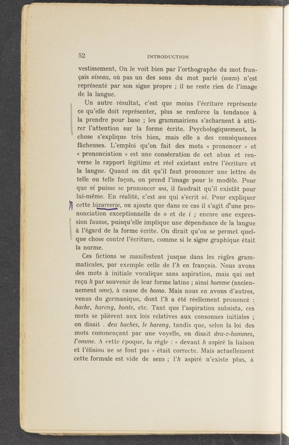 Page text (OCR generated): -
“.55; I. H
.1}: . V .
-;\r~' .. , s Ayn“ r.- V ":1”; a - . - ~.V . _. we, , a
V ,. g '1‘ . A- - ‘ 1‘ .~.;
*‘v ,2. A{.-,
, "‘1“ . a." ﬂln*'* ' ~' "
.7, .«H a a. .. s, W, ‘x-
foggyw ﬁrm « - g4 - s, 3, 1 ,.
I , s a 5., . » ‘ w, A
W<m y. a, .,
m
4.6--
.,...s, H
,
V .
a"
.= ”5"
"F
u-
,arr‘mmw
«‘3 I a -,
w - «ti-hr ..
magmas
/” ‘ ‘:
_ “.1 ~51-
. 2 ”A,
.. - W.“ a .
'2’: ."""“"',,
nun-v ,
o r. ,
a“. *
r "ii
n4». f " ‘
_ “as“ were;
‘ wt. :.r- .1
72% .A Mada»: w: x:
52 INTRODUCTION
vestissement, On le voit bien par l’orthographe du mot fran-
gais oiseau, oil pas un des sons du mot parlé (wazo) ":9.“
repr’ésenté par son signe propre ; i1 ne reste rien de l’image
de la langue.
Un autre résultat, c’est que moins l’écriture represente
ce qu’elle doit représenter, plus se renforce 1a tendance a
la prendre pourbase ; les grammairiens s’ach'arnent a atti~
rer l’attention sur la forme écrite. Psychologiquement, 1a
chose s’explique trés bien, mais elle a des consequences
facheuses. L’emploi qu’on fait des mots « prononcer » et
« prononciation » est une consecration de cet ab‘us et reu-
verse 1e rapport légitime et réel existant entre l’écritureet
la langue. Quand on dit qu’il faut prononcer une lettre de
tell‘e ou telle faqon, on prend l’image pour le modele. Pour
que oi puisse se prononcer wa, i1 faudrait qu’il existat pour
lui-méme. En réalité, c’est wa qui s’ecrit 01'. Four expliquer
cette bizarrerie, on ajoute que dans ce cas i1 s’agit (T’une pro-
nonciation exceptionnelle de 0 et. de 1' ; encore one expres-
sion fausse, puisqu’elle implique une dépendance de la langue
a l’égard de la forme écrite. On dirait qu’on se permet quel-
que chose centre l’écriture, comme si- 1e signe graphique était
1a norme.
Ces ﬁctions se manifestent jusque dans les regles gram» '
maticales, par exemple celle de l’h en franeais. Nous avons
des mots a initiaie vocalique sans aspiration, mais qui ont
requ 12 par souvenir de leur forme latine ; ainsi homme (ancien-s
nement ome), a cause de homo. Mais nous en avons d’autres,
venus du germanique, dont Hz a été réellement prononcé g1
hache, hareng, honte, etc. “Tani; que l’aspiration subsista, ces
mots se plierent aux lois relatives aux consonnes initiales ;*
on disait ; deu haches, [e hareng, tandis que, selon laloi des
mots commeneant par une voyelle, on disait deu-z-hommes,
I’omme. A (-ette époque, la regle : « devant h aspire Ia liaison
et l’élision ne se font pas » etait correcte. Mais actuellement
cetteformule est vide de sens ;‘ l‘h aspire n’existe plus, a