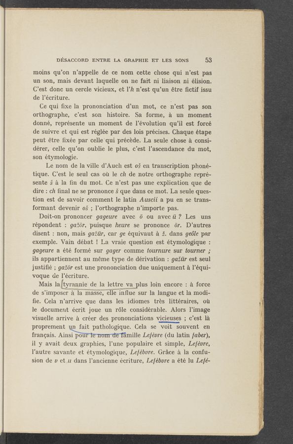 Page text (OCR generated): DESACCORD ENTRE LA GRAPHIE ET LES SONS 53
moins qu’on n’appelle de ce nom cette chose qui n’est pas
un son, mais devant laquelle on ne fart ni liaison ni élision.
C’est done an cercle vicieux, et l’h n’est qu’un étre ﬁctif issu
de l’écriture. )
Ce qui fixe la pronunciation d’un mot, ce n’est pas son
orthographe, c’est son histoire. Sa forme, a un moment
donné, représente un moment de l’évolution qu’il est forcé
de suivre et qui est réglée par des lois précises. Chaque étape
peut étre ﬁxée par celle‘qui precede. La seule chose a consi-
dérer, celle qu’on oublie le plus, c’est l’ascendance du mot,
son étymologie.
Le nom de la ville d’Auch est 05" en transcription phone-
tique. C’est 1e seul cas on le ch de notre orthographe repre-
sente 5‘ a la fin du mot. Ce n’est pas une explication que de
dire ': ch ﬁnal ne se prononce .5“ que dans ce mot. La seule ques—
tion est de savoir comment 1e latin Anscii a pu en se trans-
formant devenir 05° ; l’orthographe n’importe pas.
Doit-on prononcer gageure avec 6 on avec i1“ ? Les uns
répondent : gaziiir, puisque heure se prononce or. D’autres
disent : non, mais gafiz’r, car 96 équivaut a 2?. dans get’ile par
exemple. Vain débat ! La vraie question est étymologique :
gageure a été formé sur gager comme tournure sur tourner ;
ils appartiennent au mémetype de derivation : gaiiir est seul
justiﬁé ; gaz’ér est une prononciation due uniquement a l’équi-
voque de l’écriture.
Mais laggiftyrannie de la lettre ya“ plus loin encore : a force
de s’imposer a la maVSSe, Nelle”: inilue sur la langue et la modi-
ﬂe. Cela n’arrive que dans les idiomes tres littéraires, 01‘1
ledocument écrit' joue un role considerable. Alors l’image
visuelle arrive 51 créer des prononciations vicieuses ; c’est 1a
proprement un fait pathologique. Cela se voit souvent en
francais. Ainsi pour amille Le/évre (du latin faber),
i1 y avait deux graphics, l’une populaire et simple, Lefévrc,
l’autre savante et étymologique, Le/ébvre. Grace 51 la confu-
sion de 1) et,u dans l’ancienne écriture, Le/ébvre a été lu Le/é-