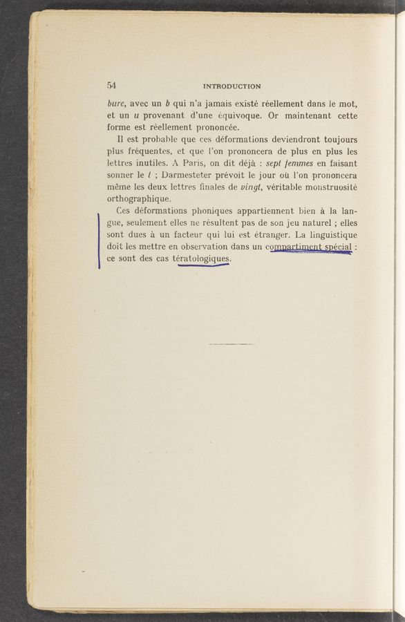 Page text (OCR generated): ,V_4 ‘,
4v
r/ww
4~,,:‘A_(_o
"’3“; 1"‘4..«x.-r‘*. ; "-
a. ' .' ' Tau-I 4‘“. fig“. “2
‘ oral?"
W
. - .—,,~A
i ‘3‘, ‘1" ,4 ,.,
M.
,W ;/ 4. w
- go In... H .
4....—
m
w.
‘J‘Zpiaw W": x- , .
“Q...-
._ .r
. " C fin,”
, ‘ , A, a. A . ,1 _ . . o v - ‘ :—- r
‘ ,, . ~n’7 ', ’ 1‘ '. ’ ‘ ' _.
“ k‘z ‘ .073‘1 . ' , i} ,. .. — .-*~ ’1“ , A ’t‘,
, ”9,... ~ 4;.
u (PW
< 32‘“ :‘
‘31 ~
. /' ‘
g .1», -b
‘ 1‘
p
'7‘.» w < a.
‘ """""
l
54 INTRODUCTION
bure, avec um I) qui n’a jamais existé réellement dans Ie mot,
et on u provenant d’une equivoque. Or maintenant cette
forme est réellement prononcée.
Il est probable que cos déformations deviendront toujours
plus fréquentes, ct que l’on prononcera de plus en plus les
lettrcs inutiles. A Paris, on dit déjia : sepl [emmes en faisant
sonner 1e 1 ; Darmesteter prévoit le jour oil l’on prononcera
méme les deux lottres ﬁnales de vingt, véritable monstruosité
orthographique.
Cos déformations phoniques appartiennent bien 51 la Ian-—
gue, seuiement el’les no résultent pas de son jeu nature] ; elles
sont dues :‘1 un facteur qui lui est étranger. La linguistique
. doit les mettre en observation dans on com. REEQQS Q; sgécial :
ce sont des cas tératologiques.
~ A
.. W-..~.—/M- «w...— ,
Miumraﬁ _. -